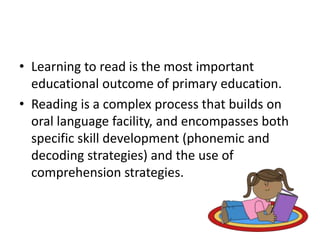• Learning to read is the most important 
educational outcome of primary education. 
• Reading is a complex process that builds on 
oral language facility, and encompasses both 
specific skill development (phonemic and 
decoding strategies) and the use of 
comprehension strategies. 
 