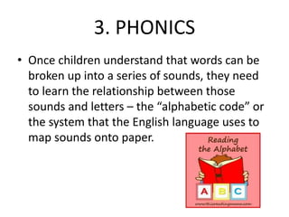 3. PHONICS 
• Once children understand that words can be 
broken up into a series of sounds, they need 
to learn the relationship between those 
sounds and letters – the “alphabetic code” or 
the system that the English language uses to 
map sounds onto paper. 
 