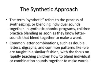 The Synthetic Approach 
• The term “synthetic” refers to the process of 
synthesizing, or blending individual sounds 
together. In synthetic phonics programs, children 
practice blending as soon as they know letter-sounds 
that blend together to make a word. 
• Common letter combinations, such as double 
letters, digraphs, and common patterns like -ble 
are taught in a similar fashion, with the focus on 
rapidly teaching children how to blend individual 
or combination sounds together to make words. 
 