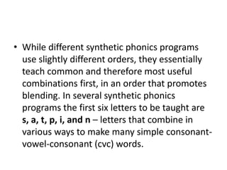• While different synthetic phonics programs 
use slightly different orders, they essentially 
teach common and therefore most useful 
combinations first, in an order that promotes 
blending. In several synthetic phonics 
programs the first six letters to be taught are 
s, a, t, p, i, and n – letters that combine in 
various ways to make many simple consonant-vowel- 
consonant (cvc) words. 
 