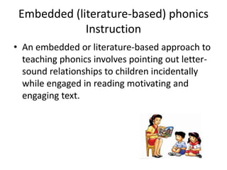Embedded (literature-based) phonics 
Instruction 
• An embedded or literature-based approach to 
teaching phonics involves pointing out letter-sound 
relationships to children incidentally 
while engaged in reading motivating and 
engaging text. 
 