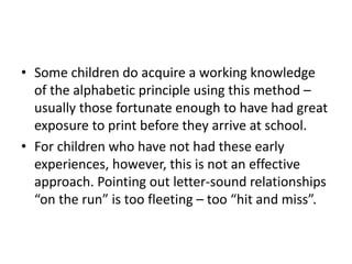 • Some children do acquire a working knowledge 
of the alphabetic principle using this method – 
usually those fortunate enough to have had great 
exposure to print before they arrive at school. 
• For children who have not had these early 
experiences, however, this is not an effective 
approach. Pointing out letter-sound relationships 
“on the run” is too fleeting – too “hit and miss”. 
 