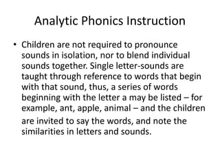 Analytic Phonics Instruction 
• Children are not required to pronounce 
sounds in isolation, nor to blend individual 
sounds together. Single letter-sounds are 
taught through reference to words that begin 
with that sound, thus, a series of words 
beginning with the letter a may be listed – for 
example, ant, apple, animal – and the children 
are invited to say the words, and note the 
similarities in letters and sounds. 
 