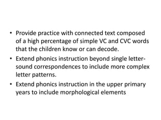 • Provide practice with connected text composed 
of a high percentage of simple VC and CVC words 
that the children know or can decode. 
• Extend phonics instruction beyond single letter-sound 
correspondences to include more complex 
letter patterns. 
• Extend phonics instruction in the upper primary 
years to include morphological elements 
 