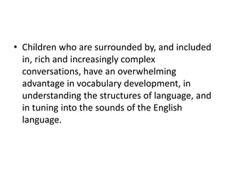 • Children who are surrounded by, and included 
in, rich and increasingly complex 
conversations, have an overwhelming 
advantage in vocabulary development, in 
understanding the structures of language, and 
in tuning into the sounds of the English 
language. 
 