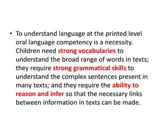 • To understand language at the printed level 
oral language competency is a necessity. 
Children need strong vocabularies to 
understand the broad range of words in texts; 
they require strong grammatical skills to 
understand the complex sentences present in 
many texts; and they require the ability to 
reason and infer so that the necessary links 
between information in texts can be made. 
 