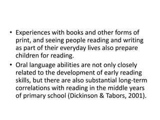 • Experiences with books and other forms of 
print, and seeing people reading and writing 
as part of their everyday lives also prepare 
children for reading. 
• Oral language abilities are not only closely 
related to the development of early reading 
skills, but there are also substantial long-term 
correlations with reading in the middle years 
of primary school (Dickinson & Tabors, 2001). 
 