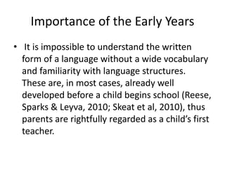 Importance of the Early Years 
• It is impossible to understand the written 
form of a language without a wide vocabulary 
and familiarity with language structures. 
These are, in most cases, already well 
developed before a child begins school (Reese, 
Sparks & Leyva, 2010; Skeat et al, 2010), thus 
parents are rightfully regarded as a child’s first 
teacher. 
 