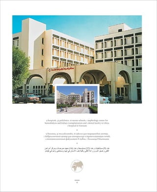 9 hospitals, 32 policlinics, 16 nurses schools, 1 nephrology center for 
hemodialysis and kidney transplantation and 1 dental faculty in Libya, 
1 hospital in Vietnam 
* 
9 больниц, 32 полликлиники, 16 школы для медицинских сестер, 
1 Неврологичный центр для гемодиализа и трансплантации почек, 
1 стоматологичный факультет в Ливии, 1 больница в Вьетнаме 
* 
عدد ) 9( مستشفيات وعدد ) 32 ( مستوصفا وعدد ) 16 ( معهد ممرضات ومركز أمراض 
الكلى وغسيل الدم وزراعة الكلى وكلية طب الأسنان في ليبيا ومستشفى واحد في فيتنام 
11 
 