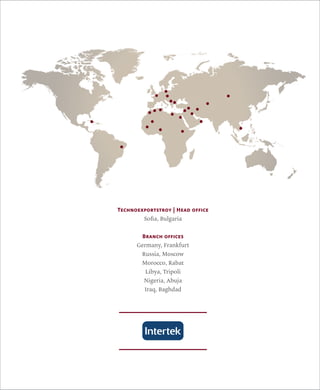Technoexportstroy | Head office 
Sofia, Bulgaria 
Branch offices 
Germany, Frankfurt 
Russia, Moscow 
Morocco, Rabat 
Libya, Tripoli 
Nigeria, Abuja 
Iraq, Baghdad 
 