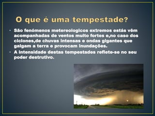 • São fenómenos metereologicos extremos estás vêm
acompanhadas de ventos muito fortes e,no caso dos
ciclones,de chuvas intensas e ondas gigantes que
galgam a terra e provocam inundações.
• A intensidade destas tempestades reflete-se no seu
poder destrutivo.
 