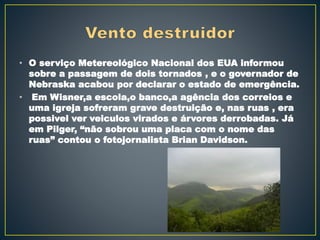 • O serviço Metereológico Nacional dos EUA informou
sobre a passagem de dois tornados , e o governador de
Nebraska acabou por declarar o estado de emergência.
• Em Wisner,a escola,o banco,a agência dos correios e
uma igreja sofreram grave destruição e, nas ruas , era
possivel ver veiculos virados e árvores derrobadas. Já
em Pilger, “não sobrou uma placa com o nome das
ruas” contou o fotojornalista Brian Davidson.
 