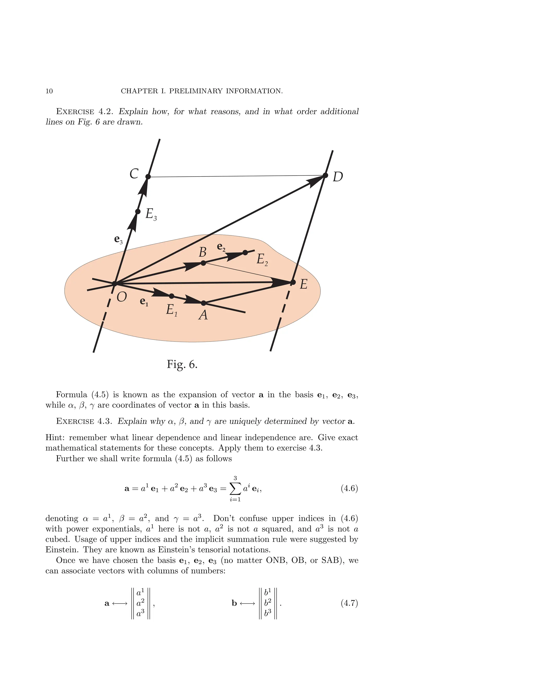 10 CHAPTER I. PRELIMINARY INFORMATION.
Exercise 4.2. Explain how, for what reasons, and in what order additional
lines on Fig. 6 are drawn.
Formula (4.5) is known as the expansion of vector a in the basis e1, e2, e3,
while α, β, γ are coordinates of vector a in this basis.
Exercise 4.3. Explain why α, β, and γ are uniquely determined by vector a.
Hint: remember what linear dependence and linear independence are. Give exact
mathematical statements for these concepts. Apply them to exercise 4.3.
Further we shall write formula (4.5) as follows
a = a1
e1 + a2
e2 + a3
e3 =
3
X
i=1
ai
ei, (4.6)
denoting α = a1
, β = a2
, and γ = a3
. Don’t confuse upper indices in (4.6)
with power exponentials, a1
here is not a, a2
is not a squared, and a3
is not a
cubed. Usage of upper indices and the implicit summation rule were suggested by
Einstein. They are known as Einstein’s tensorial notations.
Once we have chosen the basis e1, e2, e3 (no matter ONB, OB, or SAB), we
can associate vectors with columns of numbers:
a ←→
a1
a2
a3
, b ←→
b1
b2
b3
. (4.7)
 