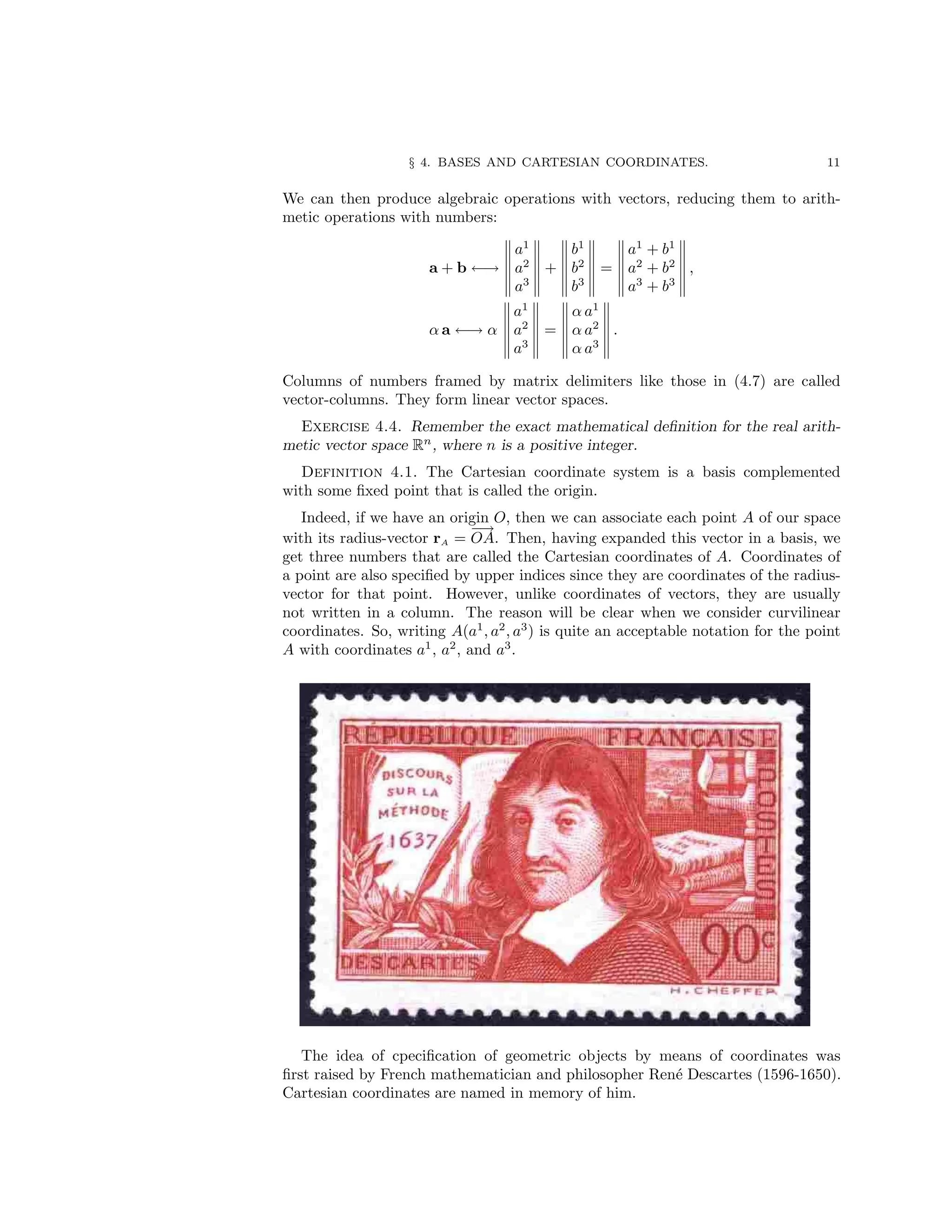 § 4. BASES AND CARTESIAN COORDINATES. 11
We can then produce algebraic operations with vectors, reducing them to arith-
metic operations with numbers:
a + b ←→
a1
a2
a3
+
b1
b2
b3
=
a1
+ b1
a2
+ b2
a3
+ b3
,
α a ←→ α
a1
a2
a3
=
α a1
α a2
α a3
.
Columns of numbers framed by matrix delimiters like those in (4.7) are called
vector-columns. They form linear vector spaces.
Exercise 4.4. Remember the exact mathematical definition for the real arith-
metic vector space Rn
, where n is a positive integer.
Definition 4.1. The Cartesian coordinate system is a basis complemented
with some fixed point that is called the origin.
Indeed, if we have an origin O, then we can associate each point A of our space
with its radius-vector rA =
−
→
OA. Then, having expanded this vector in a basis, we
get three numbers that are called the Cartesian coordinates of A. Coordinates of
a point are also specified by upper indices since they are coordinates of the radius-
vector for that point. However, unlike coordinates of vectors, they are usually
not written in a column. The reason will be clear when we consider curvilinear
coordinates. So, writing A(a1
, a2
, a3
) is quite an acceptable notation for the point
A with coordinates a1
, a2
, and a3
.
The idea of cpecification of geometric objects by means of coordinates was
first raised by French mathematician and philosopher René Descartes (1596-1650).
Cartesian coordinates are named in memory of him.
 