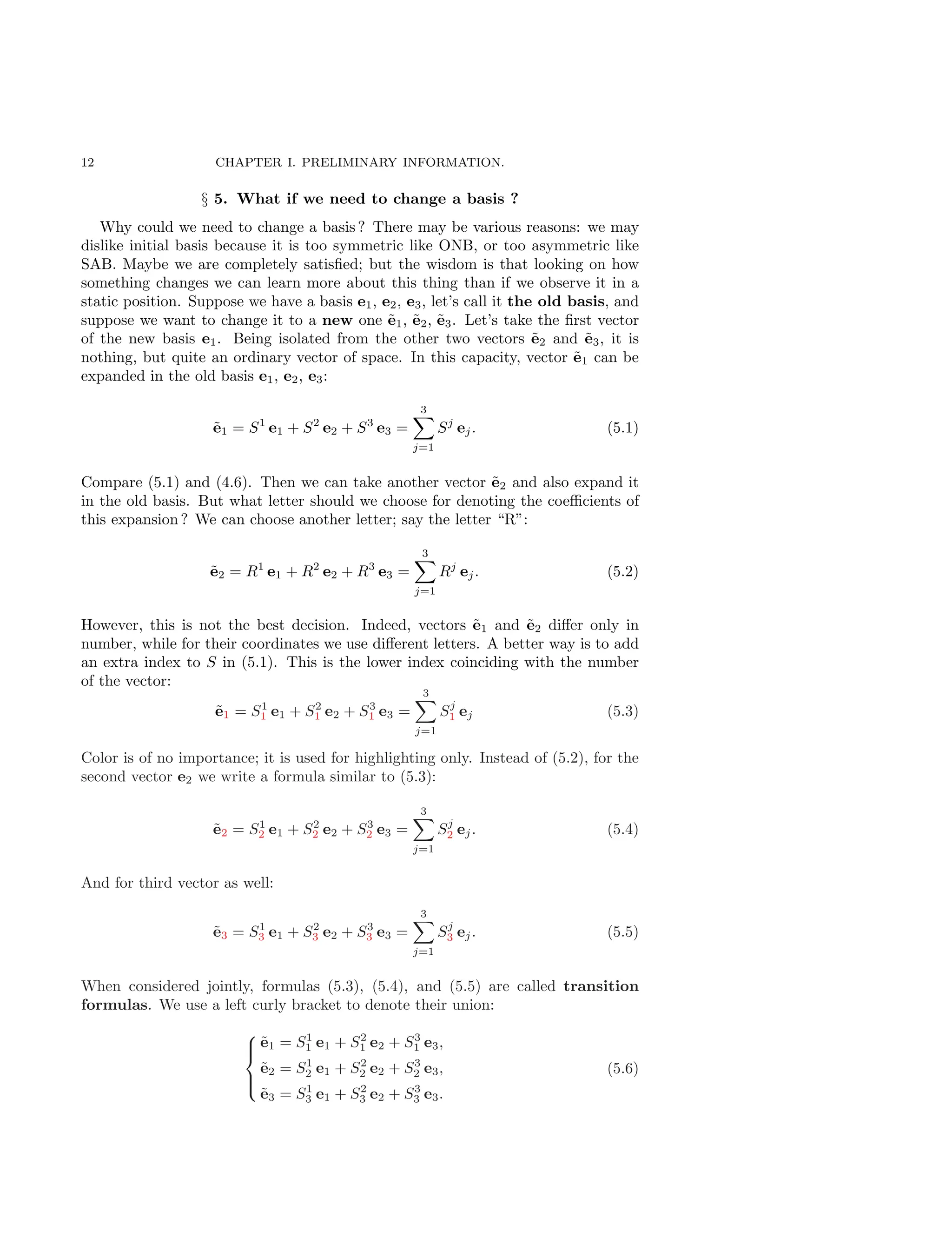 12 CHAPTER I. PRELIMINARY INFORMATION.
§ 5. What if we need to change a basis ?
Why could we need to change a basis ? There may be various reasons: we may
dislike initial basis because it is too symmetric like ONB, or too asymmetric like
SAB. Maybe we are completely satisfied; but the wisdom is that looking on how
something changes we can learn more about this thing than if we observe it in a
static position. Suppose we have a basis e1, e2, e3, let’s call it the old basis, and
suppose we want to change it to a new one ẽ1, ẽ2, ẽ3. Let’s take the first vector
of the new basis e1. Being isolated from the other two vectors ẽ2 and ẽ3, it is
nothing, but quite an ordinary vector of space. In this capacity, vector ẽ1 can be
expanded in the old basis e1, e2, e3:
ẽ1 = S1
e1 + S2
e2 + S3
e3 =
3
X
j=1
Sj
ej. (5.1)
Compare (5.1) and (4.6). Then we can take another vector ẽ2 and also expand it
in the old basis. But what letter should we choose for denoting the coefficients of
this expansion ? We can choose another letter; say the letter “R”:
ẽ2 = R1
e1 + R2
e2 + R3
e3 =
3
X
j=1
Rj
ej. (5.2)
However, this is not the best decision. Indeed, vectors ẽ1 and ẽ2 differ only in
number, while for their coordinates we use different letters. A better way is to add
an extra index to S in (5.1). This is the lower index coinciding with the number
of the vector:
ẽ1 = S1
1 e1 + S2
1 e2 + S3
1 e3 =
3
X
j=1
Sj
1 ej (5.3)
Color is of no importance; it is used for highlighting only. Instead of (5.2), for the
second vector e2 we write a formula similar to (5.3):
ẽ2 = S1
2 e1 + S2
2 e2 + S3
2 e3 =
3
X
j=1
Sj
2 ej. (5.4)
And for third vector as well:
ẽ3 = S1
3 e1 + S2
3 e2 + S3
3 e3 =
3
X
j=1
Sj
3 ej. (5.5)
When considered jointly, formulas (5.3), (5.4), and (5.5) are called transition
formulas. We use a left curly bracket to denote their union:





ẽ1 = S1
1 e1 + S2
1 e2 + S3
1 e3,
ẽ2 = S1
2 e1 + S2
2 e2 + S3
2 e3,
ẽ3 = S1
3 e1 + S2
3 e2 + S3
3 e3.
(5.6)
 