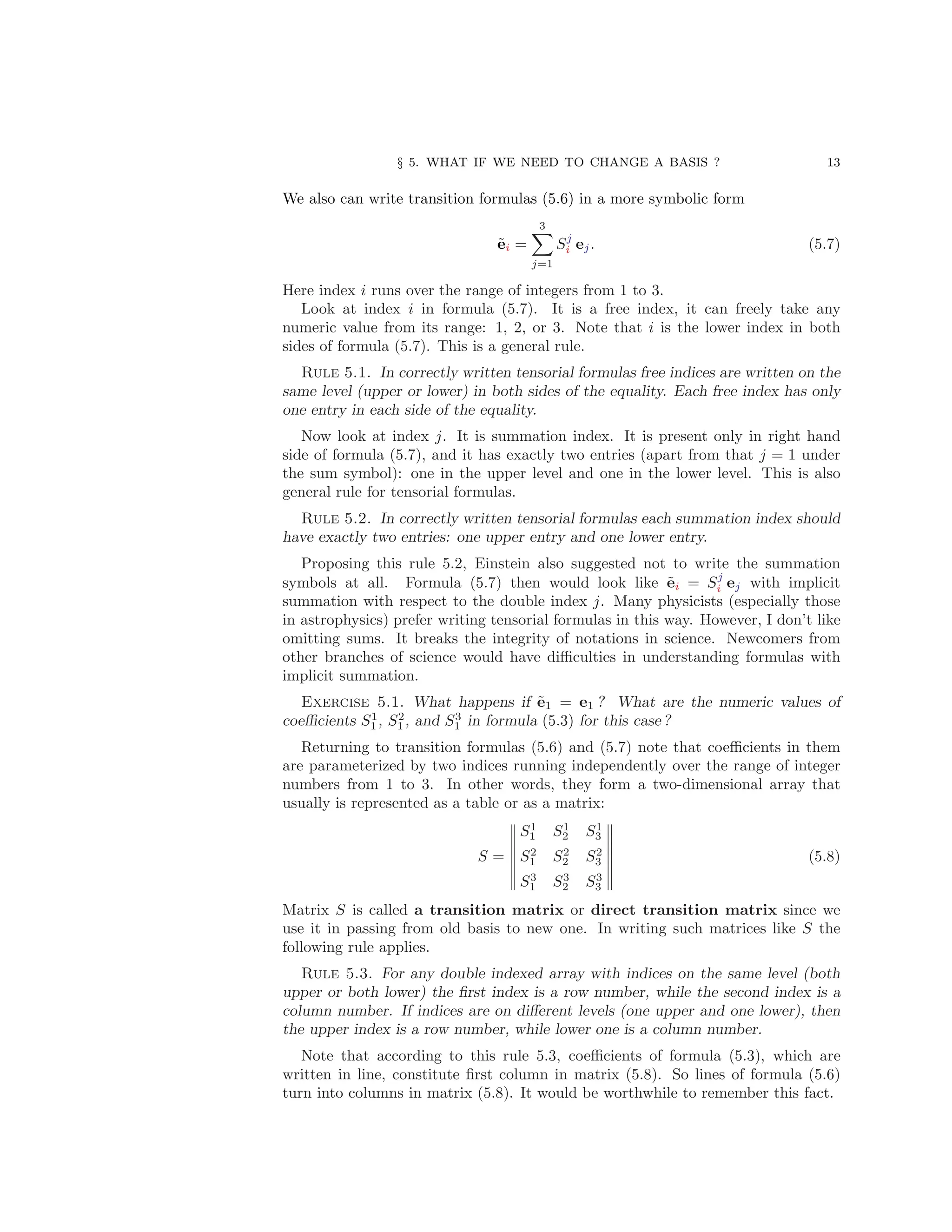 § 5. WHAT IF WE NEED TO CHANGE A BASIS ? 13
We also can write transition formulas (5.6) in a more symbolic form
ẽi =
3
X
j=1
Sj
i ej. (5.7)
Here index i runs over the range of integers from 1 to 3.
Look at index i in formula (5.7). It is a free index, it can freely take any
numeric value from its range: 1, 2, or 3. Note that i is the lower index in both
sides of formula (5.7). This is a general rule.
Rule 5.1. In correctly written tensorial formulas free indices are written on the
same level (upper or lower) in both sides of the equality. Each free index has only
one entry in each side of the equality.
Now look at index j. It is summation index. It is present only in right hand
side of formula (5.7), and it has exactly two entries (apart from that j = 1 under
the sum symbol): one in the upper level and one in the lower level. This is also
general rule for tensorial formulas.
Rule 5.2. In correctly written tensorial formulas each summation index should
have exactly two entries: one upper entry and one lower entry.
Proposing this rule 5.2, Einstein also suggested not to write the summation
symbols at all. Formula (5.7) then would look like ẽi = Sj
i ej with implicit
summation with respect to the double index j. Many physicists (especially those
in astrophysics) prefer writing tensorial formulas in this way. However, I don’t like
omitting sums. It breaks the integrity of notations in science. Newcomers from
other branches of science would have difficulties in understanding formulas with
implicit summation.
Exercise 5.1. What happens if ẽ1 = e1 ? What are the numeric values of
coefficients S1
1 , S2
1 , and S3
1 in formula (5.3) for this case ?
Returning to transition formulas (5.6) and (5.7) note that coefficients in them
are parameterized by two indices running independently over the range of integer
numbers from 1 to 3. In other words, they form a two-dimensional array that
usually is represented as a table or as a matrix:
S =
S1
1 S1
2 S1
3
S2
1 S2
2 S2
3
S3
1 S3
2 S3
3
(5.8)
Matrix S is called a transition matrix or direct transition matrix since we
use it in passing from old basis to new one. In writing such matrices like S the
following rule applies.
Rule 5.3. For any double indexed array with indices on the same level (both
upper or both lower) the first index is a row number, while the second index is a
column number. If indices are on different levels (one upper and one lower), then
the upper index is a row number, while lower one is a column number.
Note that according to this rule 5.3, coefficients of formula (5.3), which are
written in line, constitute first column in matrix (5.8). So lines of formula (5.6)
turn into columns in matrix (5.8). It would be worthwhile to remember this fact.
 