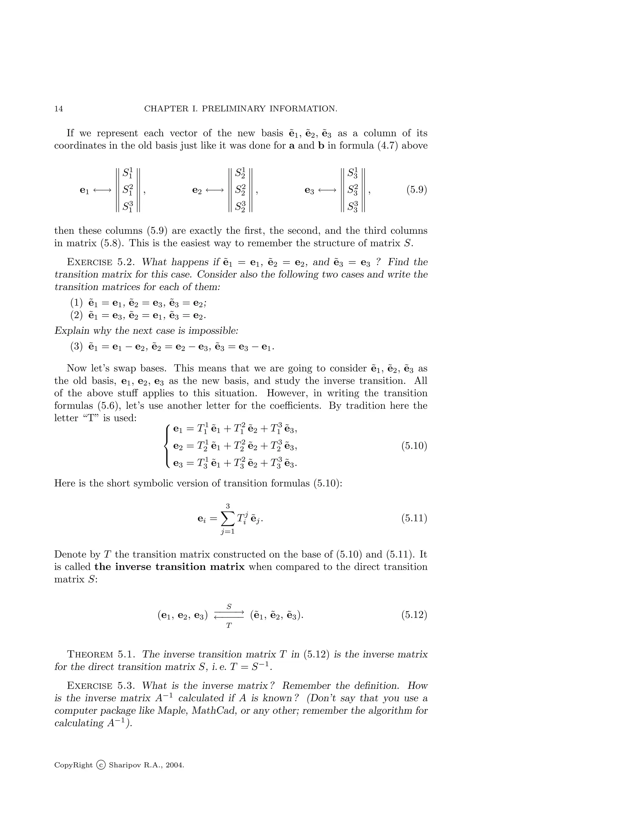 14 CHAPTER I. PRELIMINARY INFORMATION.
If we represent each vector of the new basis ẽ1, ẽ2, ẽ3 as a column of its
coordinates in the old basis just like it was done for a and b in formula (4.7) above
e1 ←→
S1
1
S2
1
S3
1
, e2 ←→
S1
2
S2
2
S3
2
, e3 ←→
S1
3
S2
3
S3
3
, (5.9)
then these columns (5.9) are exactly the first, the second, and the third columns
in matrix (5.8). This is the easiest way to remember the structure of matrix S.
Exercise 5.2. What happens if ẽ1 = e1, ẽ2 = e2, and ẽ3 = e3 ? Find the
transition matrix for this case. Consider also the following two cases and write the
transition matrices for each of them:
(1) ẽ1 = e1, ẽ2 = e3, ẽ3 = e2;
(2) ẽ1 = e3, ẽ2 = e1, ẽ3 = e2.
Explain why the next case is impossible:
(3) ẽ1 = e1 − e2, ẽ2 = e2 − e3, ẽ3 = e3 − e1.
Now let’s swap bases. This means that we are going to consider ẽ1, ẽ2, ẽ3 as
the old basis, e1, e2, e3 as the new basis, and study the inverse transition. All
of the above stuff applies to this situation. However, in writing the transition
formulas (5.6), let’s use another letter for the coefficients. By tradition here the
letter “T” is used: 




e1 = T 1
1 ẽ1 + T 2
1 ẽ2 + T 3
1 ẽ3,
e2 = T 1
2 ẽ1 + T 2
2 ẽ2 + T 3
2 ẽ3,
e3 = T 1
3 ẽ1 + T 2
3 ẽ2 + T 3
3 ẽ3.
(5.10)
Here is the short symbolic version of transition formulas (5.10):
ei =
3
X
j=1
T j
i ẽj. (5.11)
Denote by T the transition matrix constructed on the base of (5.10) and (5.11). It
is called the inverse transition matrix when compared to the direct transition
matrix S:
(e1, e2, e3)
S
−
−
−
−
→
←
−
−
−
−
T
(ẽ1, ẽ2, ẽ3). (5.12)
Theorem 5.1. The inverse transition matrix T in (5.12) is the inverse matrix
for the direct transition matrix S, i. e. T = S−1
.
Exercise 5.3. What is the inverse matrix ? Remember the definition. How
is the inverse matrix A−1
calculated if A is known ? (Don’t say that you use a
computer package like Maple, MathCad, or any other; remember the algorithm for
calculating A−1
).
CopyRight c Sharipov R.A., 2004.
 