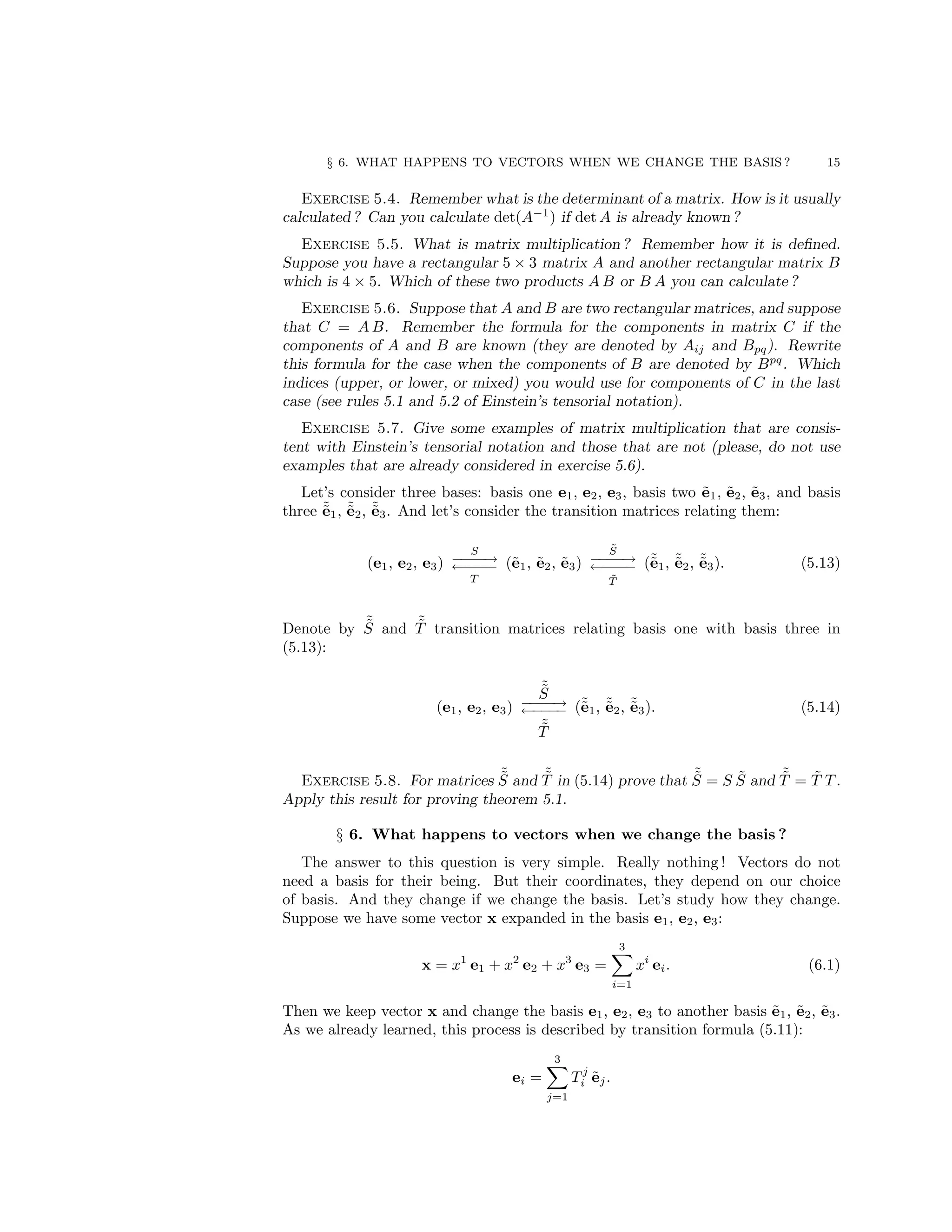 § 6. WHAT HAPPENS TO VECTORS WHEN WE CHANGE THE BASIS ? 15
Exercise 5.4. Remember what is the determinant of a matrix. How is it usually
calculated ? Can you calculate det(A−1
) if det A is already known ?
Exercise 5.5. What is matrix multiplication ? Remember how it is defined.
Suppose you have a rectangular 5 × 3 matrix A and another rectangular matrix B
which is 4 × 5. Which of these two products A B or B A you can calculate ?
Exercise 5.6. Suppose that A and B are two rectangular matrices, and suppose
that C = A B. Remember the formula for the components in matrix C if the
components of A and B are known (they are denoted by Aij and Bpq). Rewrite
this formula for the case when the components of B are denoted by Bpq
. Which
indices (upper, or lower, or mixed) you would use for components of C in the last
case (see rules 5.1 and 5.2 of Einstein’s tensorial notation).
Exercise 5.7. Give some examples of matrix multiplication that are consis-
tent with Einstein’s tensorial notation and those that are not (please, do not use
examples that are already considered in exercise 5.6).
Let’s consider three bases: basis one e1, e2, e3, basis two ẽ1, ẽ2, ẽ3, and basis
three ˜
ẽ1, ˜
ẽ2, ˜
ẽ3. And let’s consider the transition matrices relating them:
(e1, e2, e3)
S
−
−
−
−
→
←
−
−
−
−
T
(ẽ1, ẽ2, ẽ3)
S̃
−
−
−
−
→
←
−
−
−
−
T̃
(˜
ẽ1, ˜
ẽ2, ˜
ẽ3). (5.13)
Denote by ˜
S̃ and ˜
T̃ transition matrices relating basis one with basis three in
(5.13):
(e1, e2, e3)
˜
S̃
−
−
−
−
→
←
−
−
−
−
˜
T̃
(˜
ẽ1, ˜
ẽ2, ˜
ẽ3). (5.14)
Exercise 5.8. For matrices ˜
S̃ and ˜
T̃ in (5.14) prove that ˜
S̃ = S S̃ and ˜
T̃ = T̃ T .
Apply this result for proving theorem 5.1.
§ 6. What happens to vectors when we change the basis ?
The answer to this question is very simple. Really nothing ! Vectors do not
need a basis for their being. But their coordinates, they depend on our choice
of basis. And they change if we change the basis. Let’s study how they change.
Suppose we have some vector x expanded in the basis e1, e2, e3:
x = x1
e1 + x2
e2 + x3
e3 =
3
X
i=1
xi
ei. (6.1)
Then we keep vector x and change the basis e1, e2, e3 to another basis ẽ1, ẽ2, ẽ3.
As we already learned, this process is described by transition formula (5.11):
ei =
3
X
j=1
T j
i ẽj.
 