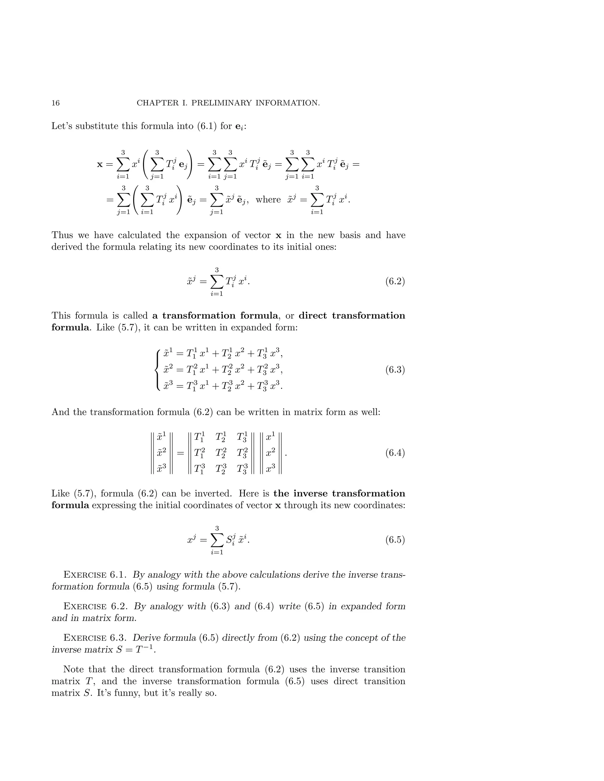 16 CHAPTER I. PRELIMINARY INFORMATION.
Let’s substitute this formula into (6.1) for ei:
x =
3
X
i=1
xi
3
X
j=1
T j
i ej
!
=
3
X
i=1
3
X
j=1
xi
T j
i ẽj =
3
X
j=1
3
X
i=1
xi
T j
i ẽj =
=
3
X
j=1
3
X
i=1
T j
i xi
!
ẽj =
3
X
j=1
x̃j
ẽj, where x̃j
=
3
X
i=1
T j
i xi
.
Thus we have calculated the expansion of vector x in the new basis and have
derived the formula relating its new coordinates to its initial ones:
x̃j
=
3
X
i=1
T j
i xi
. (6.2)
This formula is called a transformation formula, or direct transformation
formula. Like (5.7), it can be written in expanded form:





x̃1
= T 1
1 x1
+ T 1
2 x2
+ T 1
3 x3
,
x̃2
= T 2
1 x1
+ T 2
2 x2
+ T 2
3 x3
,
x̃3
= T 3
1 x1
+ T 3
2 x2
+ T 3
3 x3
.
(6.3)
And the transformation formula (6.2) can be written in matrix form as well:
x̃1
x̃2
x̃3
=
T 1
1 T 1
2 T 1
3
T 2
1 T 2
2 T 2
3
T 3
1 T 3
2 T 3
3
x1
x2
x3
. (6.4)
Like (5.7), formula (6.2) can be inverted. Here is the inverse transformation
formula expressing the initial coordinates of vector x through its new coordinates:
xj
=
3
X
i=1
Sj
i x̃i
. (6.5)
Exercise 6.1. By analogy with the above calculations derive the inverse trans-
formation formula (6.5) using formula (5.7).
Exercise 6.2. By analogy with (6.3) and (6.4) write (6.5) in expanded form
and in matrix form.
Exercise 6.3. Derive formula (6.5) directly from (6.2) using the concept of the
inverse matrix S = T −1
.
Note that the direct transformation formula (6.2) uses the inverse transition
matrix T , and the inverse transformation formula (6.5) uses direct transition
matrix S. It’s funny, but it’s really so.
 