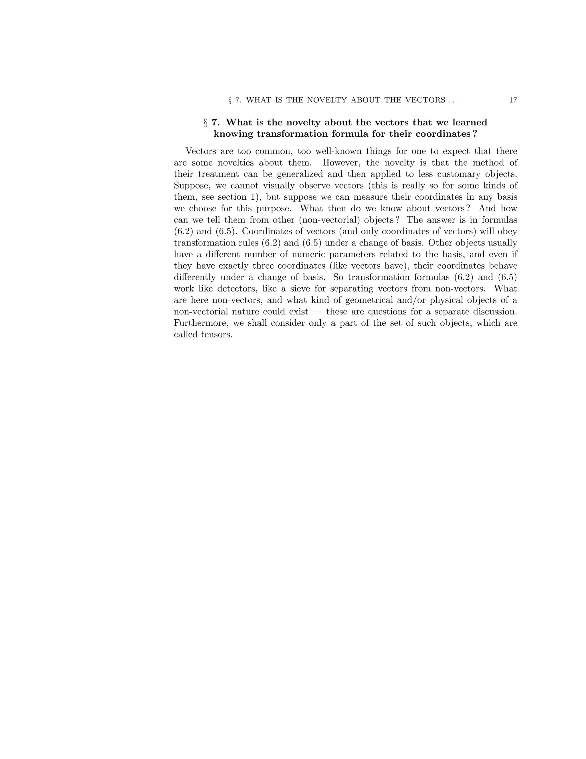 § 7. WHAT IS THE NOVELTY ABOUT THE VECTORS . . . 17
§ 7. What is the novelty about the vectors that we learned
knowing transformation formula for their coordinates ?
Vectors are too common, too well-known things for one to expect that there
are some novelties about them. However, the novelty is that the method of
their treatment can be generalized and then applied to less customary objects.
Suppose, we cannot visually observe vectors (this is really so for some kinds of
them, see section 1), but suppose we can measure their coordinates in any basis
we choose for this purpose. What then do we know about vectors? And how
can we tell them from other (non-vectorial) objects ? The answer is in formulas
(6.2) and (6.5). Coordinates of vectors (and only coordinates of vectors) will obey
transformation rules (6.2) and (6.5) under a change of basis. Other objects usually
have a different number of numeric parameters related to the basis, and even if
they have exactly three coordinates (like vectors have), their coordinates behave
differently under a change of basis. So transformation formulas (6.2) and (6.5)
work like detectors, like a sieve for separating vectors from non-vectors. What
are here non-vectors, and what kind of geometrical and/or physical objects of a
non-vectorial nature could exist — these are questions for a separate discussion.
Furthermore, we shall consider only a part of the set of such objects, which are
called tensors.
 