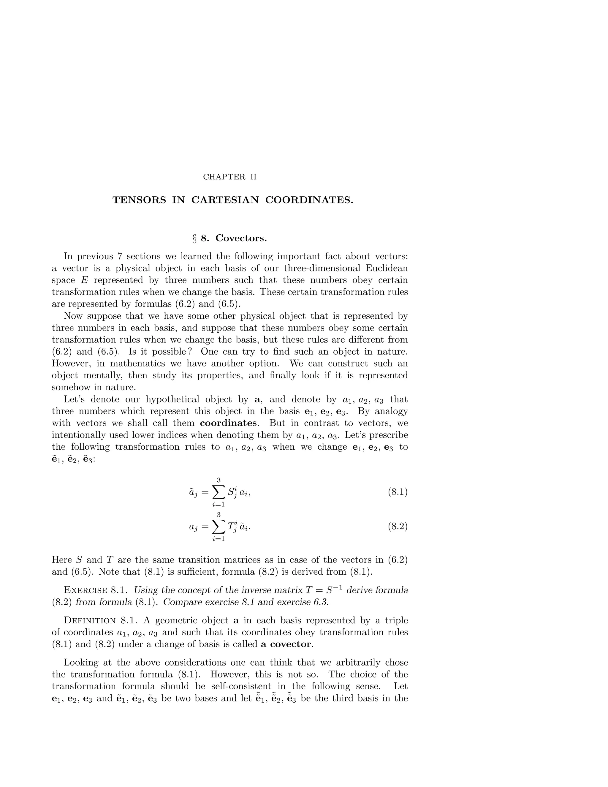 CHAPTER II
TENSORS IN CARTESIAN COORDINATES.
§ 8. Covectors.
In previous 7 sections we learned the following important fact about vectors:
a vector is a physical object in each basis of our three-dimensional Euclidean
space E represented by three numbers such that these numbers obey certain
transformation rules when we change the basis. These certain transformation rules
are represented by formulas (6.2) and (6.5).
Now suppose that we have some other physical object that is represented by
three numbers in each basis, and suppose that these numbers obey some certain
transformation rules when we change the basis, but these rules are different from
(6.2) and (6.5). Is it possible ? One can try to find such an object in nature.
However, in mathematics we have another option. We can construct such an
object mentally, then study its properties, and finally look if it is represented
somehow in nature.
Let’s denote our hypothetical object by a, and denote by a1, a2, a3 that
three numbers which represent this object in the basis e1, e2, e3. By analogy
with vectors we shall call them coordinates. But in contrast to vectors, we
intentionally used lower indices when denoting them by a1, a2, a3. Let’s prescribe
the following transformation rules to a1, a2, a3 when we change e1, e2, e3 to
ẽ1, ẽ2, ẽ3:
ãj =
3
X
i=1
Si
j ai, (8.1)
aj =
3
X
i=1
T i
j ãi. (8.2)
Here S and T are the same transition matrices as in case of the vectors in (6.2)
and (6.5). Note that (8.1) is sufficient, formula (8.2) is derived from (8.1).
Exercise 8.1. Using the concept of the inverse matrix T = S−1
derive formula
(8.2) from formula (8.1). Compare exercise 8.1 and exercise 6.3.
Definition 8.1. A geometric object a in each basis represented by a triple
of coordinates a1, a2, a3 and such that its coordinates obey transformation rules
(8.1) and (8.2) under a change of basis is called a covector.
Looking at the above considerations one can think that we arbitrarily chose
the transformation formula (8.1). However, this is not so. The choice of the
transformation formula should be self-consistent in the following sense. Let
e1, e2, e3 and ẽ1, ẽ2, ẽ3 be two bases and let ˜
ẽ1, ˜
ẽ2, ˜
ẽ3 be the third basis in the
 