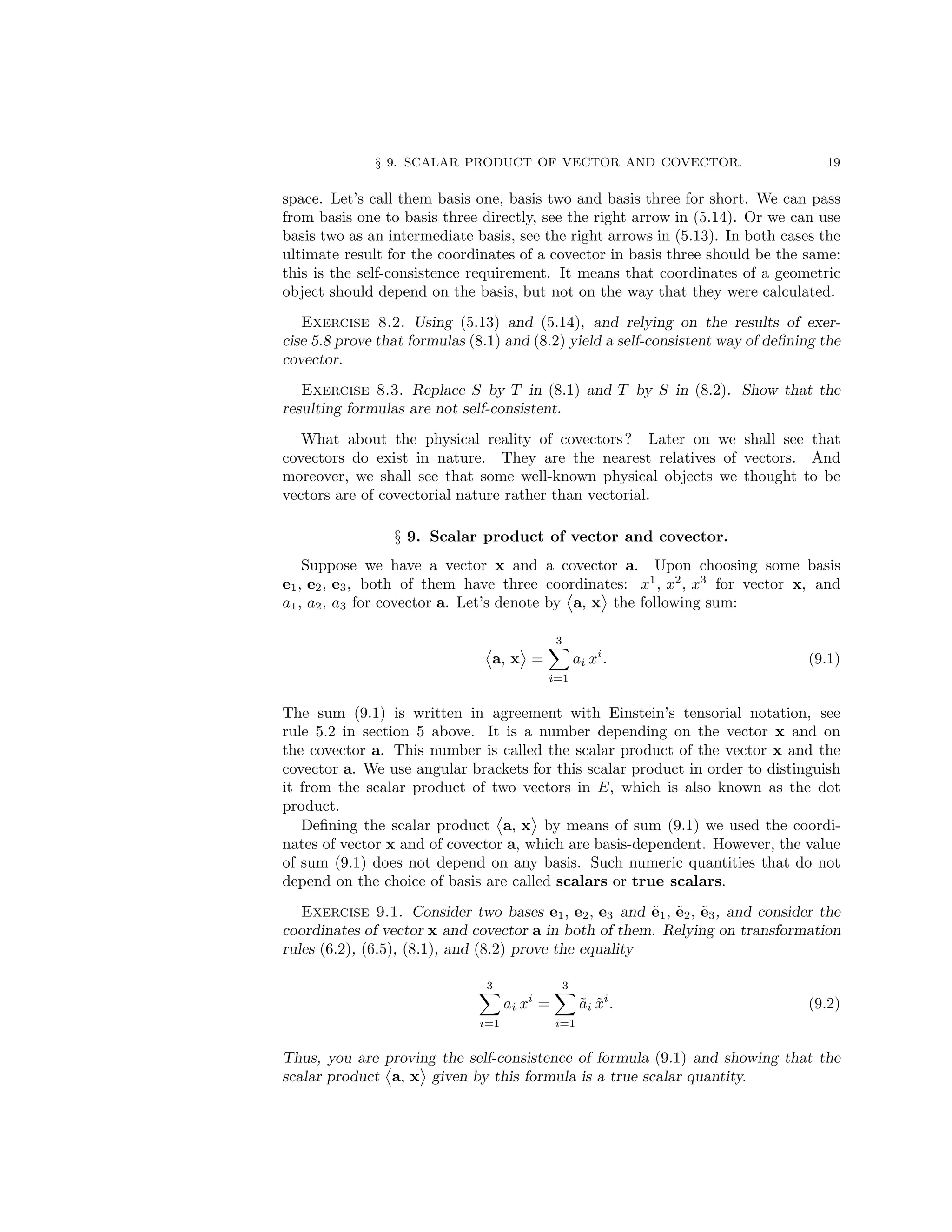 § 9. SCALAR PRODUCT OF VECTOR AND COVECTOR. 19
space. Let’s call them basis one, basis two and basis three for short. We can pass
from basis one to basis three directly, see the right arrow in (5.14). Or we can use
basis two as an intermediate basis, see the right arrows in (5.13). In both cases the
ultimate result for the coordinates of a covector in basis three should be the same:
this is the self-consistence requirement. It means that coordinates of a geometric
object should depend on the basis, but not on the way that they were calculated.
Exercise 8.2. Using (5.13) and (5.14), and relying on the results of exer-
cise 5.8 prove that formulas (8.1) and (8.2) yield a self-consistent way of defining the
covector.
Exercise 8.3. Replace S by T in (8.1) and T by S in (8.2). Show that the
resulting formulas are not self-consistent.
What about the physical reality of covectors? Later on we shall see that
covectors do exist in nature. They are the nearest relatives of vectors. And
moreover, we shall see that some well-known physical objects we thought to be
vectors are of covectorial nature rather than vectorial.
§ 9. Scalar product of vector and covector.
Suppose we have a vector x and a covector a. Upon choosing some basis
e1, e2, e3, both of them have three coordinates: x1
, x2
, x3
for vector x, and
a1, a2, a3 for covector a. Let’s denote by a, x the following sum:
a, x =
3
X
i=1
ai xi
. (9.1)
The sum (9.1) is written in agreement with Einstein’s tensorial notation, see
rule 5.2 in section 5 above. It is a number depending on the vector x and on
the covector a. This number is called the scalar product of the vector x and the
covector a. We use angular brackets for this scalar product in order to distinguish
it from the scalar product of two vectors in E, which is also known as the dot
product.
Defining the scalar product a, x by means of sum (9.1) we used the coordi-
nates of vector x and of covector a, which are basis-dependent. However, the value
of sum (9.1) does not depend on any basis. Such numeric quantities that do not
depend on the choice of basis are called scalars or true scalars.
Exercise 9.1. Consider two bases e1, e2, e3 and ẽ1, ẽ2, ẽ3, and consider the
coordinates of vector x and covector a in both of them. Relying on transformation
rules (6.2), (6.5), (8.1), and (8.2) prove the equality
3
X
i=1
ai xi
=
3
X
i=1
ãi x̃i
. (9.2)
Thus, you are proving the self-consistence of formula (9.1) and showing that the
scalar product a, x given by this formula is a true scalar quantity.
 