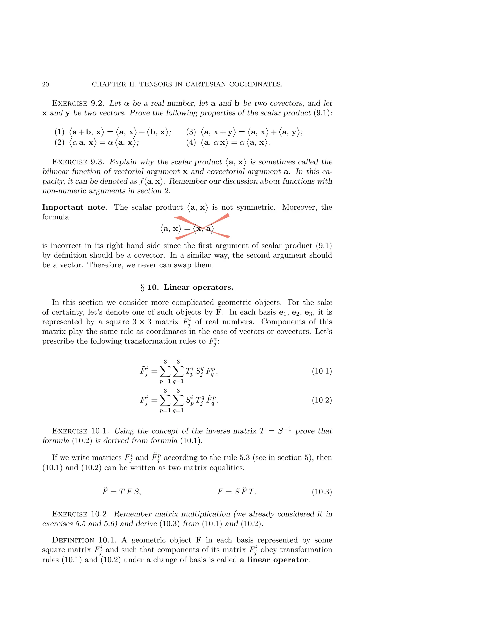20 CHAPTER II. TENSORS IN CARTESIAN COORDINATES.
Exercise 9.2. Let α be a real number, let a and b be two covectors, and let
x and y be two vectors. Prove the following properties of the scalar product (9.1):
(1) a + b, x = a, x + b, x ;
(2) α a, x = α a, x ;
(3) a, x + y = a, x + a, y ;
(4) a, α x = α a, x .
Exercise 9.3. Explain why the scalar product a, x is sometimes called the
bilinear function of vectorial argument x and covectorial argument a. In this ca-
pacity, it can be denoted as f(a, x). Remember our discussion about functions with
non-numeric arguments in section 2.
Important note. The scalar product a, x is not symmetric. Moreover, the
formula
a, x = x, a
is incorrect in its right hand side since the first argument of scalar product (9.1)
by definition should be a covector. In a similar way, the second argument should
be a vector. Therefore, we never can swap them.
§ 10. Linear operators.
In this section we consider more complicated geometric objects. For the sake
of certainty, let’s denote one of such objects by F. In each basis e1, e2, e3, it is
represented by a square 3 × 3 matrix Fi
j of real numbers. Components of this
matrix play the same role as coordinates in the case of vectors or covectors. Let’s
prescribe the following transformation rules to Fi
j :
F̃i
j =
3
X
p=1
3
X
q=1
T i
p Sq
j Fp
q , (10.1)
Fi
j =
3
X
p=1
3
X
q=1
Si
p T q
j F̃p
q . (10.2)
Exercise 10.1. Using the concept of the inverse matrix T = S−1
prove that
formula (10.2) is derived from formula (10.1).
If we write matrices Fi
j and F̃p
q according to the rule 5.3 (see in section 5), then
(10.1) and (10.2) can be written as two matrix equalities:
F̃ = T F S, F = S F̃ T. (10.3)
Exercise 10.2. Remember matrix multiplication (we already considered it in
exercises 5.5 and 5.6) and derive (10.3) from (10.1) and (10.2).
Definition 10.1. A geometric object F in each basis represented by some
square matrix Fi
j and such that components of its matrix Fi
j obey transformation
rules (10.1) and (10.2) under a change of basis is called a linear operator.
 