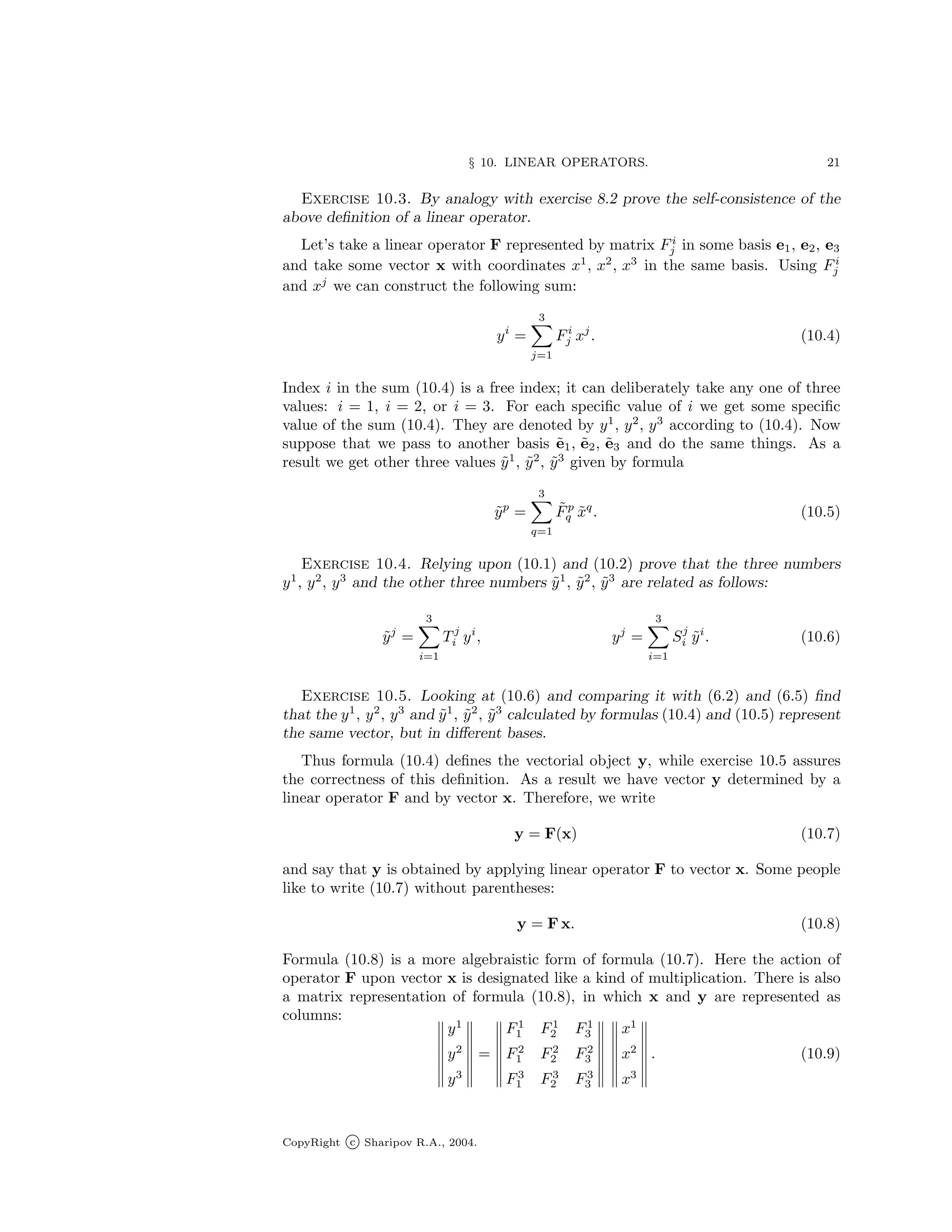 § 10. LINEAR OPERATORS. 21
Exercise 10.3. By analogy with exercise 8.2 prove the self-consistence of the
above definition of a linear operator.
Let’s take a linear operator F represented by matrix Fi
j in some basis e1, e2, e3
and take some vector x with coordinates x1
, x2
, x3
in the same basis. Using Fi
j
and xj
we can construct the following sum:
yi
=
3
X
j=1
Fi
j xj
. (10.4)
Index i in the sum (10.4) is a free index; it can deliberately take any one of three
values: i = 1, i = 2, or i = 3. For each specific value of i we get some specific
value of the sum (10.4). They are denoted by y1
, y2
, y3
according to (10.4). Now
suppose that we pass to another basis ẽ1, ẽ2, ẽ3 and do the same things. As a
result we get other three values ỹ1
, ỹ2
, ỹ3
given by formula
ỹp
=
3
X
q=1
F̃p
q x̃q
. (10.5)
Exercise 10.4. Relying upon (10.1) and (10.2) prove that the three numbers
y1
, y2
, y3
and the other three numbers ỹ1
, ỹ2
, ỹ3
are related as follows:
ỹj
=
3
X
i=1
T j
i yi
, yj
=
3
X
i=1
Sj
i ỹi
. (10.6)
Exercise 10.5. Looking at (10.6) and comparing it with (6.2) and (6.5) find
that the y1
, y2
, y3
and ỹ1
, ỹ2
, ỹ3
calculated by formulas (10.4) and (10.5) represent
the same vector, but in different bases.
Thus formula (10.4) defines the vectorial object y, while exercise 10.5 assures
the correctness of this definition. As a result we have vector y determined by a
linear operator F and by vector x. Therefore, we write
y = F(x) (10.7)
and say that y is obtained by applying linear operator F to vector x. Some people
like to write (10.7) without parentheses:
y = F x. (10.8)
Formula (10.8) is a more algebraistic form of formula (10.7). Here the action of
operator F upon vector x is designated like a kind of multiplication. There is also
a matrix representation of formula (10.8), in which x and y are represented as
columns:
y1
y2
y3
=
F1
1 F1
2 F1
3
F2
1 F2
2 F2
3
F3
1 F3
2 F3
3
x1
x2
x3
. (10.9)
CopyRight c Sharipov R.A., 2004.
 