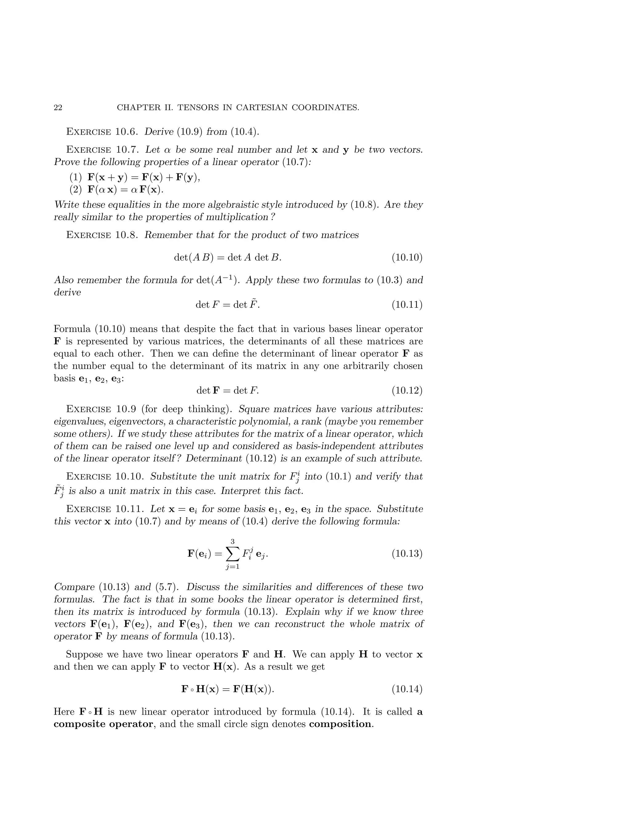 22 CHAPTER II. TENSORS IN CARTESIAN COORDINATES.
Exercise 10.6. Derive (10.9) from (10.4).
Exercise 10.7. Let α be some real number and let x and y be two vectors.
Prove the following properties of a linear operator (10.7):
(1) F(x + y) = F(x) + F(y),
(2) F(α x) = α F(x).
Write these equalities in the more algebraistic style introduced by (10.8). Are they
really similar to the properties of multiplication ?
Exercise 10.8. Remember that for the product of two matrices
det(A B) = det A det B. (10.10)
Also remember the formula for det(A−1
). Apply these two formulas to (10.3) and
derive
det F = det F̃. (10.11)
Formula (10.10) means that despite the fact that in various bases linear operator
F is represented by various matrices, the determinants of all these matrices are
equal to each other. Then we can define the determinant of linear operator F as
the number equal to the determinant of its matrix in any one arbitrarily chosen
basis e1, e2, e3:
det F = det F. (10.12)
Exercise 10.9 (for deep thinking). Square matrices have various attributes:
eigenvalues, eigenvectors, a characteristic polynomial, a rank (maybe you remember
some others). If we study these attributes for the matrix of a linear operator, which
of them can be raised one level up and considered as basis-independent attributes
of the linear operator itself ? Determinant (10.12) is an example of such attribute.
Exercise 10.10. Substitute the unit matrix for Fi
j into (10.1) and verify that
F̃i
j is also a unit matrix in this case. Interpret this fact.
Exercise 10.11. Let x = ei for some basis e1, e2, e3 in the space. Substitute
this vector x into (10.7) and by means of (10.4) derive the following formula:
F(ei) =
3
X
j=1
Fj
i ej. (10.13)
Compare (10.13) and (5.7). Discuss the similarities and differences of these two
formulas. The fact is that in some books the linear operator is determined first,
then its matrix is introduced by formula (10.13). Explain why if we know three
vectors F(e1), F(e2), and F(e3), then we can reconstruct the whole matrix of
operator F by means of formula (10.13).
Suppose we have two linear operators F and H. We can apply H to vector x
and then we can apply F to vector H(x). As a result we get
F ◦ H(x) = F(H(x)). (10.14)
Here F ◦ H is new linear operator introduced by formula (10.14). It is called a
composite operator, and the small circle sign denotes composition.
 