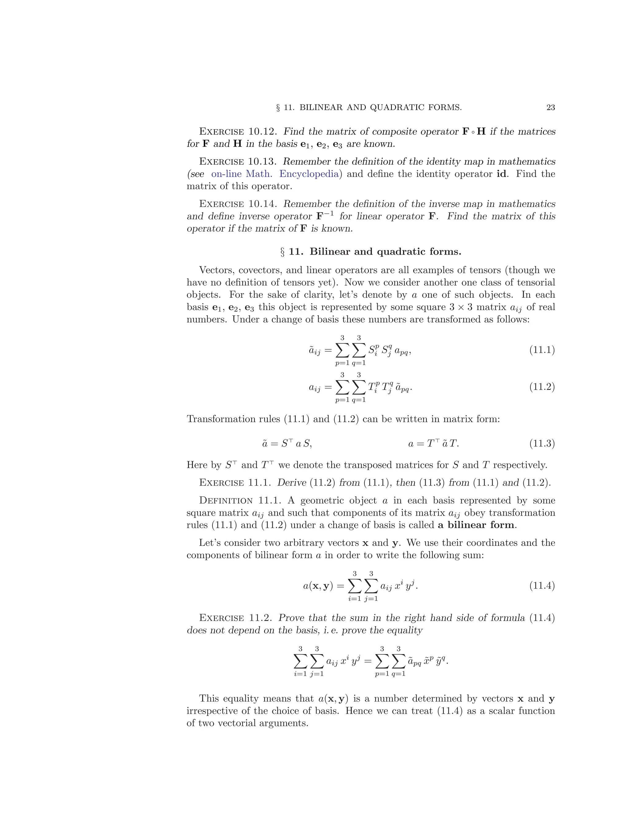 § 11. BILINEAR AND QUADRATIC FORMS. 23
Exercise 10.12. Find the matrix of composite operator F ◦ H if the matrices
for F and H in the basis e1, e2, e3 are known.
Exercise 10.13. Remember the definition of the identity map in mathematics
(see on-line Math. Encyclopedia) and define the identity operator id. Find the
matrix of this operator.
Exercise 10.14. Remember the definition of the inverse map in mathematics
and define inverse operator F−1
for linear operator F. Find the matrix of this
operator if the matrix of F is known.
§ 11. Bilinear and quadratic forms.
Vectors, covectors, and linear operators are all examples of tensors (though we
have no definition of tensors yet). Now we consider another one class of tensorial
objects. For the sake of clarity, let’s denote by a one of such objects. In each
basis e1, e2, e3 this object is represented by some square 3 × 3 matrix aij of real
numbers. Under a change of basis these numbers are transformed as follows:
ãij =
3
X
p=1
3
X
q=1
Sp
i Sq
j apq, (11.1)
aij =
3
X
p=1
3
X
q=1
T p
i T q
j ãpq. (11.2)
Transformation rules (11.1) and (11.2) can be written in matrix form:
ã = S⊤
a S, a = T ⊤
ã T. (11.3)
Here by S⊤
and T ⊤
we denote the transposed matrices for S and T respectively.
Exercise 11.1. Derive (11.2) from (11.1), then (11.3) from (11.1) and (11.2).
Definition 11.1. A geometric object a in each basis represented by some
square matrix aij and such that components of its matrix aij obey transformation
rules (11.1) and (11.2) under a change of basis is called a bilinear form.
Let’s consider two arbitrary vectors x and y. We use their coordinates and the
components of bilinear form a in order to write the following sum:
a(x, y) =
3
X
i=1
3
X
j=1
aij xi
yj
. (11.4)
Exercise 11.2. Prove that the sum in the right hand side of formula (11.4)
does not depend on the basis, i. e. prove the equality
3
X
i=1
3
X
j=1
aij xi
yj
=
3
X
p=1
3
X
q=1
ãpq x̃p
ỹq
.
This equality means that a(x, y) is a number determined by vectors x and y
irrespective of the choice of basis. Hence we can treat (11.4) as a scalar function
of two vectorial arguments.
 