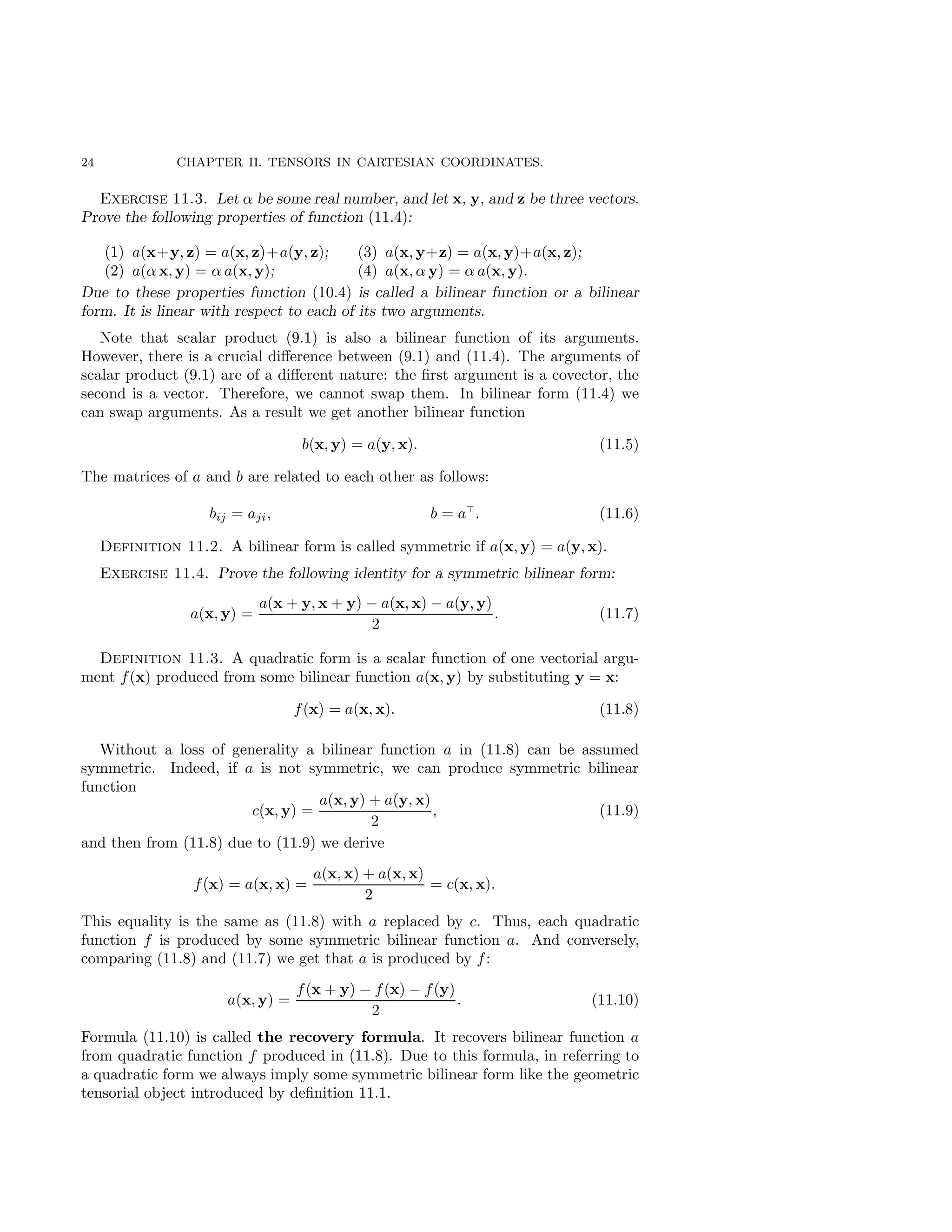 24 CHAPTER II. TENSORS IN CARTESIAN COORDINATES.
Exercise 11.3. Let α be some real number, and let x, y, and z be three vectors.
Prove the following properties of function (11.4):
(1) a(x+y, z) = a(x, z)+a(y, z);
(2) a(α x, y) = α a(x, y);
(3) a(x, y+z) = a(x, y)+a(x, z);
(4) a(x, α y) = α a(x, y).
Due to these properties function (10.4) is called a bilinear function or a bilinear
form. It is linear with respect to each of its two arguments.
Note that scalar product (9.1) is also a bilinear function of its arguments.
However, there is a crucial difference between (9.1) and (11.4). The arguments of
scalar product (9.1) are of a different nature: the first argument is a covector, the
second is a vector. Therefore, we cannot swap them. In bilinear form (11.4) we
can swap arguments. As a result we get another bilinear function
b(x, y) = a(y, x). (11.5)
The matrices of a and b are related to each other as follows:
bij = aji, b = a⊤
. (11.6)
Definition 11.2. A bilinear form is called symmetric if a(x, y) = a(y, x).
Exercise 11.4. Prove the following identity for a symmetric bilinear form:
a(x, y) =
a(x + y, x + y) − a(x, x) − a(y, y)
2
. (11.7)
Definition 11.3. A quadratic form is a scalar function of one vectorial argu-
ment f(x) produced from some bilinear function a(x, y) by substituting y = x:
f(x) = a(x, x). (11.8)
Without a loss of generality a bilinear function a in (11.8) can be assumed
symmetric. Indeed, if a is not symmetric, we can produce symmetric bilinear
function
c(x, y) =
a(x, y) + a(y, x)
2
, (11.9)
and then from (11.8) due to (11.9) we derive
f(x) = a(x, x) =
a(x, x) + a(x, x)
2
= c(x, x).
This equality is the same as (11.8) with a replaced by c. Thus, each quadratic
function f is produced by some symmetric bilinear function a. And conversely,
comparing (11.8) and (11.7) we get that a is produced by f:
a(x, y) =
f(x + y) − f(x) − f(y)
2
. (11.10)
Formula (11.10) is called the recovery formula. It recovers bilinear function a
from quadratic function f produced in (11.8). Due to this formula, in referring to
a quadratic form we always imply some symmetric bilinear form like the geometric
tensorial object introduced by definition 11.1.
 