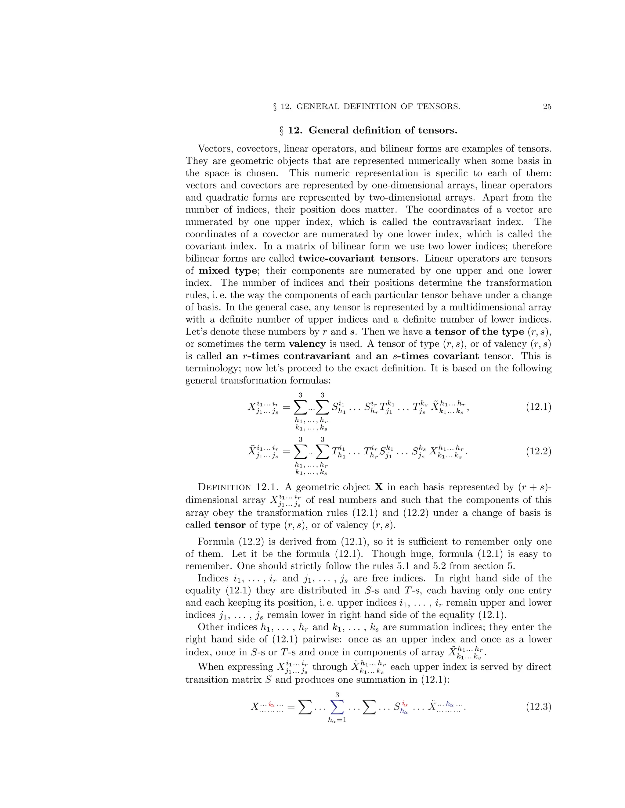 § 12. GENERAL DEFINITION OF TENSORS. 25
§ 12. General definition of tensors.
Vectors, covectors, linear operators, and bilinear forms are examples of tensors.
They are geometric objects that are represented numerically when some basis in
the space is chosen. This numeric representation is specific to each of them:
vectors and covectors are represented by one-dimensional arrays, linear operators
and quadratic forms are represented by two-dimensional arrays. Apart from the
number of indices, their position does matter. The coordinates of a vector are
numerated by one upper index, which is called the contravariant index. The
coordinates of a covector are numerated by one lower index, which is called the
covariant index. In a matrix of bilinear form we use two lower indices; therefore
bilinear forms are called twice-covariant tensors. Linear operators are tensors
of mixed type; their components are numerated by one upper and one lower
index. The number of indices and their positions determine the transformation
rules, i. e. the way the components of each particular tensor behave under a change
of basis. In the general case, any tensor is represented by a multidimensional array
with a definite number of upper indices and a definite number of lower indices.
Let’s denote these numbers by r and s. Then we have a tensor of the type (r, s),
or sometimes the term valency is used. A tensor of type (r, s), or of valency (r, s)
is called an r-times contravariant and an s-times covariant tensor. This is
terminology; now let’s proceed to the exact definition. It is based on the following
general transformation formulas:
Xi1... ir
j1... js
=
3
X
...
3
X
h1, ... , hr
k1, ... , ks
Si1
h1
. . . Sir
hr
T k1
j1
. . . T ks
js
X̃h1... hr
k1... ks
, (12.1)
X̃i1... ir
j1... js
=
3
X
...
3
X
h1, ... , hr
k1, ... , ks
T i1
h1
. . . T ir
hr
Sk1
j1
. . . Sks
js
Xh1... hr
k1... ks
. (12.2)
Definition 12.1. A geometric object X in each basis represented by (r + s)-
dimensional array Xi1... ir
j1... js
of real numbers and such that the components of this
array obey the transformation rules (12.1) and (12.2) under a change of basis is
called tensor of type (r, s), or of valency (r, s).
Formula (12.2) is derived from (12.1), so it is sufficient to remember only one
of them. Let it be the formula (12.1). Though huge, formula (12.1) is easy to
remember. One should strictly follow the rules 5.1 and 5.2 from section 5.
Indices i1, . . . , ir and j1, . . . , js are free indices. In right hand side of the
equality (12.1) they are distributed in S-s and T -s, each having only one entry
and each keeping its position, i. e. upper indices i1, . . . , ir remain upper and lower
indices j1, . . . , js remain lower in right hand side of the equality (12.1).
Other indices h1, . . . , hr and k1, . . . , ks are summation indices; they enter the
right hand side of (12.1) pairwise: once as an upper index and once as a lower
index, once in S-s or T -s and once in components of array X̃h1... hr
k1... ks
.
When expressing Xi1... ir
j1... js
through X̃h1... hr
k1... ks
each upper index is served by direct
transition matrix S and produces one summation in (12.1):
X... iα ...
... ... ... =
X
. . .
3
X
hα=1
. . .
X
. . . S iα
hα
. . . X̃... hα ...
... ... ... . (12.3)
 