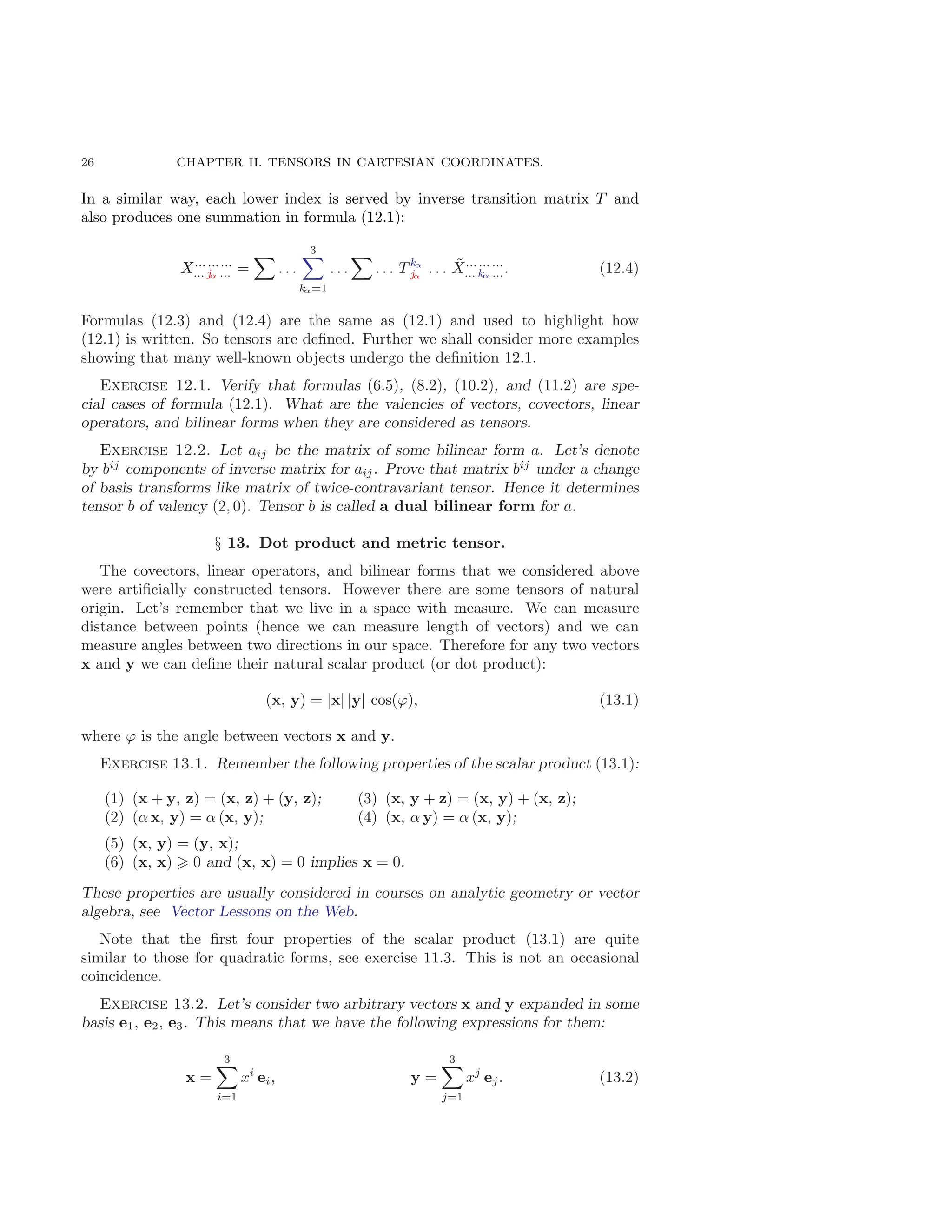 26 CHAPTER II. TENSORS IN CARTESIAN COORDINATES.
In a similar way, each lower index is served by inverse transition matrix T and
also produces one summation in formula (12.1):
X... ... ...
... jα ... =
X
. . .
3
X
kα=1
. . .
X
. . . T kα
jα
. . . X̃... ... ...
... kα .... (12.4)
Formulas (12.3) and (12.4) are the same as (12.1) and used to highlight how
(12.1) is written. So tensors are defined. Further we shall consider more examples
showing that many well-known objects undergo the definition 12.1.
Exercise 12.1. Verify that formulas (6.5), (8.2), (10.2), and (11.2) are spe-
cial cases of formula (12.1). What are the valencies of vectors, covectors, linear
operators, and bilinear forms when they are considered as tensors.
Exercise 12.2. Let aij be the matrix of some bilinear form a. Let’s denote
by bij
components of inverse matrix for aij. Prove that matrix bij
under a change
of basis transforms like matrix of twice-contravariant tensor. Hence it determines
tensor b of valency (2, 0). Tensor b is called a dual bilinear form for a.
§ 13. Dot product and metric tensor.
The covectors, linear operators, and bilinear forms that we considered above
were artificially constructed tensors. However there are some tensors of natural
origin. Let’s remember that we live in a space with measure. We can measure
distance between points (hence we can measure length of vectors) and we can
measure angles between two directions in our space. Therefore for any two vectors
x and y we can define their natural scalar product (or dot product):
(x, y) = |x| |y| cos(ϕ), (13.1)
where ϕ is the angle between vectors x and y.
Exercise 13.1. Remember the following properties of the scalar product (13.1):
(1) (x + y, z) = (x, z) + (y, z);
(2) (α x, y) = α (x, y);
(3) (x, y + z) = (x, y) + (x, z);
(4) (x, α y) = α (x, y);
(5) (x, y) = (y, x);
(6) (x, x) ⩾ 0 and (x, x) = 0 implies x = 0.
These properties are usually considered in courses on analytic geometry or vector
algebra, see Vector Lessons on the Web.
Note that the first four properties of the scalar product (13.1) are quite
similar to those for quadratic forms, see exercise 11.3. This is not an occasional
coincidence.
Exercise 13.2. Let’s consider two arbitrary vectors x and y expanded in some
basis e1, e2, e3. This means that we have the following expressions for them:
x =
3
X
i=1
xi
ei, y =
3
X
j=1
xj
ej. (13.2)
 