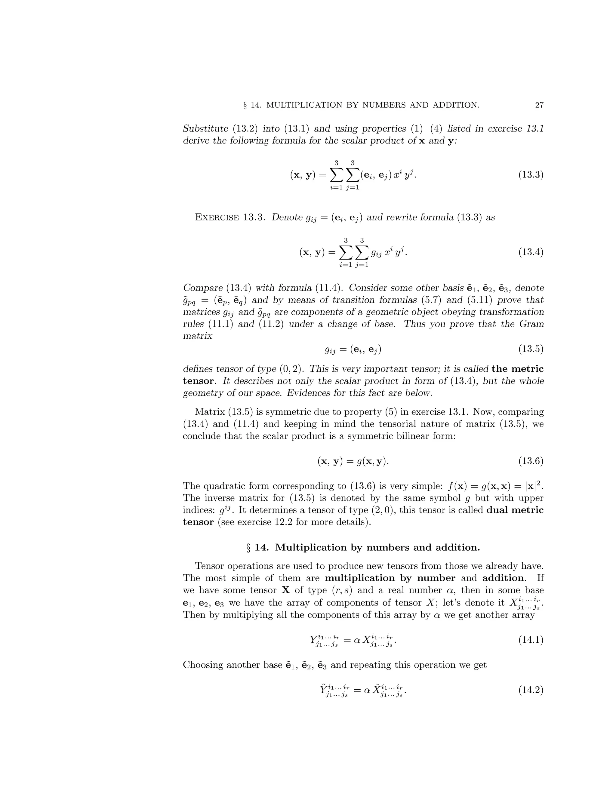 § 14. MULTIPLICATION BY NUMBERS AND ADDITION. 27
Substitute (13.2) into (13.1) and using properties (1)– (4) listed in exercise 13.1
derive the following formula for the scalar product of x and y:
(x, y) =
3
X
i=1
3
X
j=1
(ei, ej) xi
yj
. (13.3)
Exercise 13.3. Denote gij = (ei, ej) and rewrite formula (13.3) as
(x, y) =
3
X
i=1
3
X
j=1
gij xi
yj
. (13.4)
Compare (13.4) with formula (11.4). Consider some other basis ẽ1, ẽ2, ẽ3, denote
g̃pq = (ẽp, ẽq) and by means of transition formulas (5.7) and (5.11) prove that
matrices gij and g̃pq are components of a geometric object obeying transformation
rules (11.1) and (11.2) under a change of base. Thus you prove that the Gram
matrix
gij = (ei, ej) (13.5)
defines tensor of type (0, 2). This is very important tensor; it is called the metric
tensor. It describes not only the scalar product in form of (13.4), but the whole
geometry of our space. Evidences for this fact are below.
Matrix (13.5) is symmetric due to property (5) in exercise 13.1. Now, comparing
(13.4) and (11.4) and keeping in mind the tensorial nature of matrix (13.5), we
conclude that the scalar product is a symmetric bilinear form:
(x, y) = g(x, y). (13.6)
The quadratic form corresponding to (13.6) is very simple: f(x) = g(x, x) = |x|2
.
The inverse matrix for (13.5) is denoted by the same symbol g but with upper
indices: gij
. It determines a tensor of type (2, 0), this tensor is called dual metric
tensor (see exercise 12.2 for more details).
§ 14. Multiplication by numbers and addition.
Tensor operations are used to produce new tensors from those we already have.
The most simple of them are multiplication by number and addition. If
we have some tensor X of type (r, s) and a real number α, then in some base
e1, e2, e3 we have the array of components of tensor X; let’s denote it Xi1... ir
j1... js
.
Then by multiplying all the components of this array by α we get another array
Y i1... ir
j1... js
= α Xi1... ir
j1... js
. (14.1)
Choosing another base ẽ1, ẽ2, ẽ3 and repeating this operation we get
Ỹ i1... ir
j1... js
= α X̃i1... ir
j1... js
. (14.2)
 