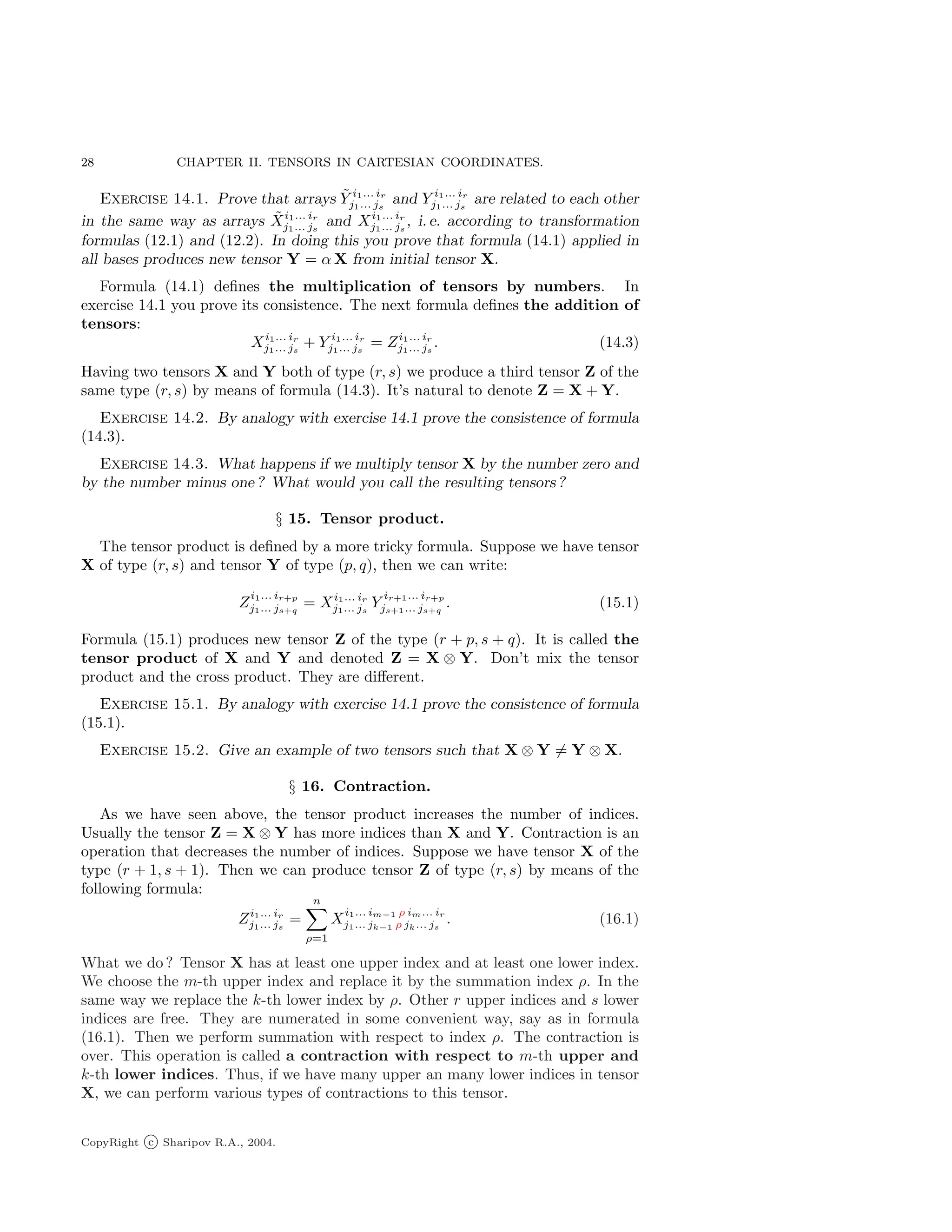28 CHAPTER II. TENSORS IN CARTESIAN COORDINATES.
Exercise 14.1. Prove that arrays Ỹ i1... ir
j1... js
and Y i1... ir
j1... js
are related to each other
in the same way as arrays X̃i1... ir
j1... js
and Xi1... ir
j1... js
, i. e. according to transformation
formulas (12.1) and (12.2). In doing this you prove that formula (14.1) applied in
all bases produces new tensor Y = α X from initial tensor X.
Formula (14.1) defines the multiplication of tensors by numbers. In
exercise 14.1 you prove its consistence. The next formula defines the addition of
tensors:
Xi1... ir
j1... js
+ Y i1... ir
j1... js
= Zi1... ir
j1... js
. (14.3)
Having two tensors X and Y both of type (r, s) we produce a third tensor Z of the
same type (r, s) by means of formula (14.3). It’s natural to denote Z = X + Y.
Exercise 14.2. By analogy with exercise 14.1 prove the consistence of formula
(14.3).
Exercise 14.3. What happens if we multiply tensor X by the number zero and
by the number minus one ? What would you call the resulting tensors?
§ 15. Tensor product.
The tensor product is defined by a more tricky formula. Suppose we have tensor
X of type (r, s) and tensor Y of type (p, q), then we can write:
Z
i1... ir+p
j1... js+q
= Xi1... ir
j1... js
Y
ir+1... ir+p
js+1... js+q
. (15.1)
Formula (15.1) produces new tensor Z of the type (r + p, s + q). It is called the
tensor product of X and Y and denoted Z = X ⊗ Y. Don’t mix the tensor
product and the cross product. They are different.
Exercise 15.1. By analogy with exercise 14.1 prove the consistence of formula
(15.1).
Exercise 15.2. Give an example of two tensors such that X ⊗ Y 6= Y ⊗ X.
§ 16. Contraction.
As we have seen above, the tensor product increases the number of indices.
Usually the tensor Z = X ⊗ Y has more indices than X and Y. Contraction is an
operation that decreases the number of indices. Suppose we have tensor X of the
type (r + 1, s + 1). Then we can produce tensor Z of type (r, s) by means of the
following formula:
Zi1... ir
j1... js
=
n
X
ρ=1
X
i1... im−1 ρ im... ir
j1... jk−1 ρ jk... js
. (16.1)
What we do ? Tensor X has at least one upper index and at least one lower index.
We choose the m-th upper index and replace it by the summation index ρ. In the
same way we replace the k-th lower index by ρ. Other r upper indices and s lower
indices are free. They are numerated in some convenient way, say as in formula
(16.1). Then we perform summation with respect to index ρ. The contraction is
over. This operation is called a contraction with respect to m-th upper and
k-th lower indices. Thus, if we have many upper an many lower indices in tensor
X, we can perform various types of contractions to this tensor.
CopyRight c Sharipov R.A., 2004.
 
