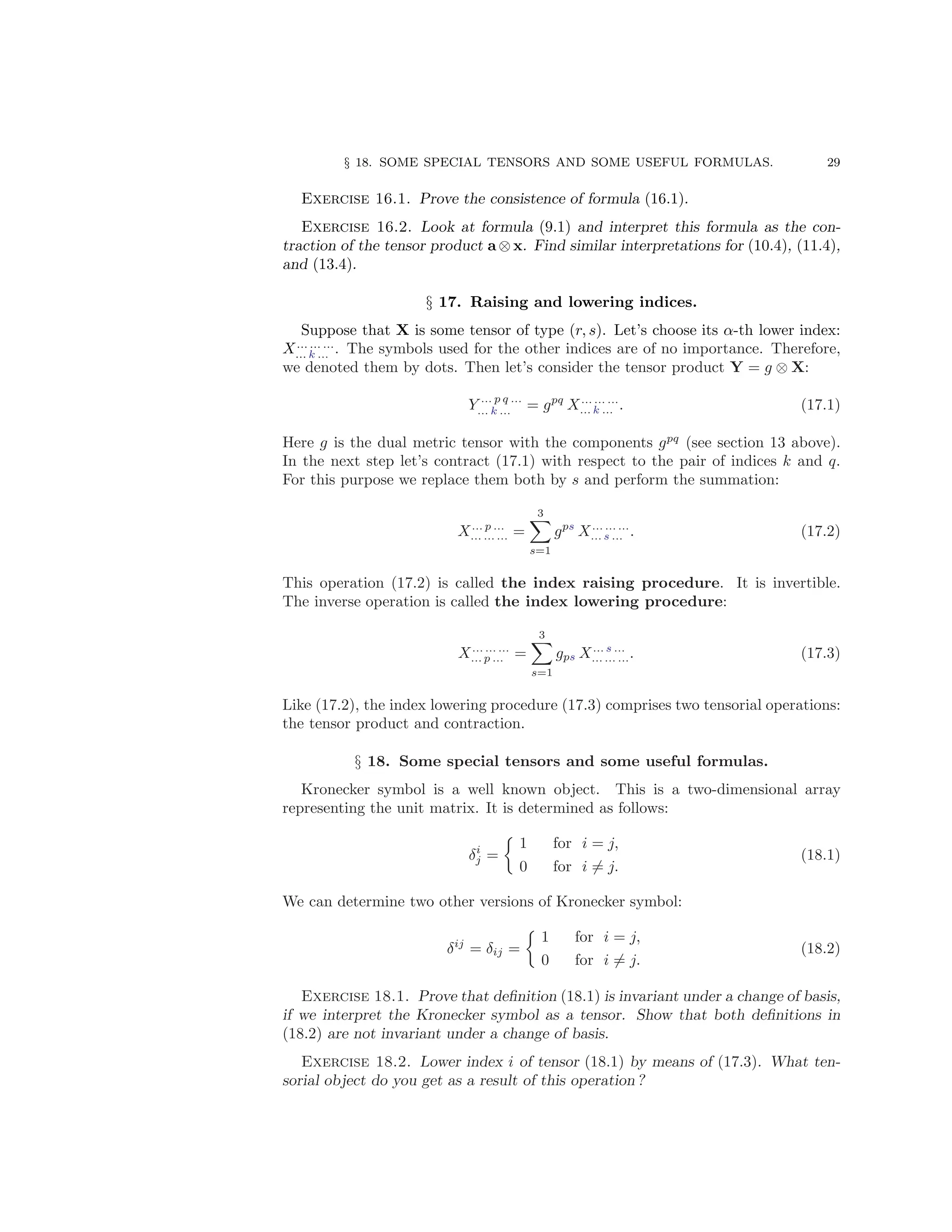 § 18. SOME SPECIAL TENSORS AND SOME USEFUL FORMULAS. 29
Exercise 16.1. Prove the consistence of formula (16.1).
Exercise 16.2. Look at formula (9.1) and interpret this formula as the con-
traction of the tensor product a ⊗ x. Find similar interpretations for (10.4), (11.4),
and (13.4).
§ 17. Raising and lowering indices.
Suppose that X is some tensor of type (r, s). Let’s choose its α-th lower index:
X... ... ...
... k ... . The symbols used for the other indices are of no importance. Therefore,
we denoted them by dots. Then let’s consider the tensor product Y = g ⊗ X:
Y ... p q ...
... k ... = gpq
X... ... ...
... k ... . (17.1)
Here g is the dual metric tensor with the components gpq
(see section 13 above).
In the next step let’s contract (17.1) with respect to the pair of indices k and q.
For this purpose we replace them both by s and perform the summation:
X... p ...
... ... ... =
3
X
s=1
gps
X... ... ...
... s ... . (17.2)
This operation (17.2) is called the index raising procedure. It is invertible.
The inverse operation is called the index lowering procedure:
X... ... ...
... p ... =
3
X
s=1
gps X... s ...
... ... .... (17.3)
Like (17.2), the index lowering procedure (17.3) comprises two tensorial operations:
the tensor product and contraction.
§ 18. Some special tensors and some useful formulas.
Kronecker symbol is a well known object. This is a two-dimensional array
representing the unit matrix. It is determined as follows:
δi
j =

1 for i = j,
0 for i 6= j.
(18.1)
We can determine two other versions of Kronecker symbol:
δij
= δij =

1 for i = j,
0 for i 6= j.
(18.2)
Exercise 18.1. Prove that definition (18.1) is invariant under a change of basis,
if we interpret the Kronecker symbol as a tensor. Show that both definitions in
(18.2) are not invariant under a change of basis.
Exercise 18.2. Lower index i of tensor (18.1) by means of (17.3). What ten-
sorial object do you get as a result of this operation ?
 