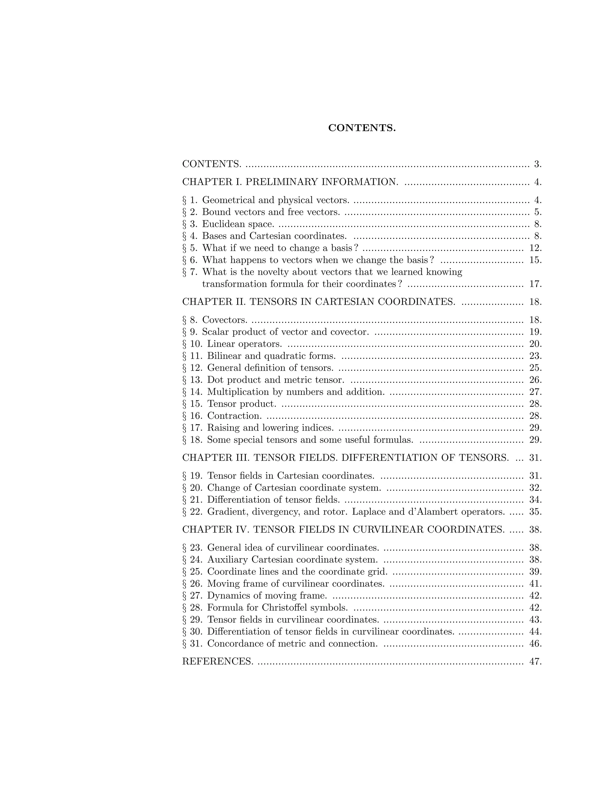 CONTENTS.
CONTENTS. ............................................................................................... 3.
CHAPTER I. PRELIMINARY INFORMATION. .......................................... 4.
§ 1. Geometrical and physical vectors. ........................................................... 4.
§ 2. Bound vectors and free vectors. .............................................................. 5.
§ 3. Euclidean space. .................................................................................... 8.
§ 4. Bases and Cartesian coordinates. ........................................................... 8.
§ 5. What if we need to change a basis ? ...................................................... 12.
§ 6. What happens to vectors when we change the basis ? ............................ 15.
§ 7. What is the novelty about vectors that we learned knowing
transformation formula for their coordinates ? ....................................... 17.
CHAPTER II. TENSORS IN CARTESIAN COORDINATES. ..................... 18.
§ 8. Covectors. ........................................................................................... 18.
§ 9. Scalar product of vector and covector. .................................................. 19.
§ 10. Linear operators. ............................................................................... 20.
§ 11. Bilinear and quadratic forms. ............................................................. 23.
§ 12. General definition of tensors. .............................................................. 25.
§ 13. Dot product and metric tensor. .......................................................... 26.
§ 14. Multiplication by numbers and addition. ............................................. 27.
§ 15. Tensor product. ................................................................................. 28.
§ 16. Contraction. ...................................................................................... 28.
§ 17. Raising and lowering indices. .............................................................. 29.
§ 18. Some special tensors and some useful formulas. ................................... 29.
CHAPTER III. TENSOR FIELDS. DIFFERENTIATION OF TENSORS. ... 31.
§ 19. Tensor fields in Cartesian coordinates. ................................................ 31.
§ 20. Change of Cartesian coordinate system. .............................................. 32.
§ 21. Differentiation of tensor fields. ............................................................ 34.
§ 22. Gradient, divergency, and rotor. Laplace and d’Alambert operators. ..... 35.
CHAPTER IV. TENSOR FIELDS IN CURVILINEAR COORDINATES. ..... 38.
§ 23. General idea of curvilinear coordinates. ............................................... 38.
§ 24. Auxiliary Cartesian coordinate system. ............................................... 38.
§ 25. Coordinate lines and the coordinate grid. ............................................ 39.
§ 26. Moving frame of curvilinear coordinates. ............................................. 41.
§ 27. Dynamics of moving frame. ................................................................ 42.
§ 28. Formula for Christoffel symbols. ......................................................... 42.
§ 29. Tensor fields in curvilinear coordinates. ............................................... 43.
§ 30. Differentiation of tensor fields in curvilinear coordinates. ...................... 44.
§ 31. Concordance of metric and connection. ............................................... 46.
REFERENCES. ......................................................................................... 47.
 