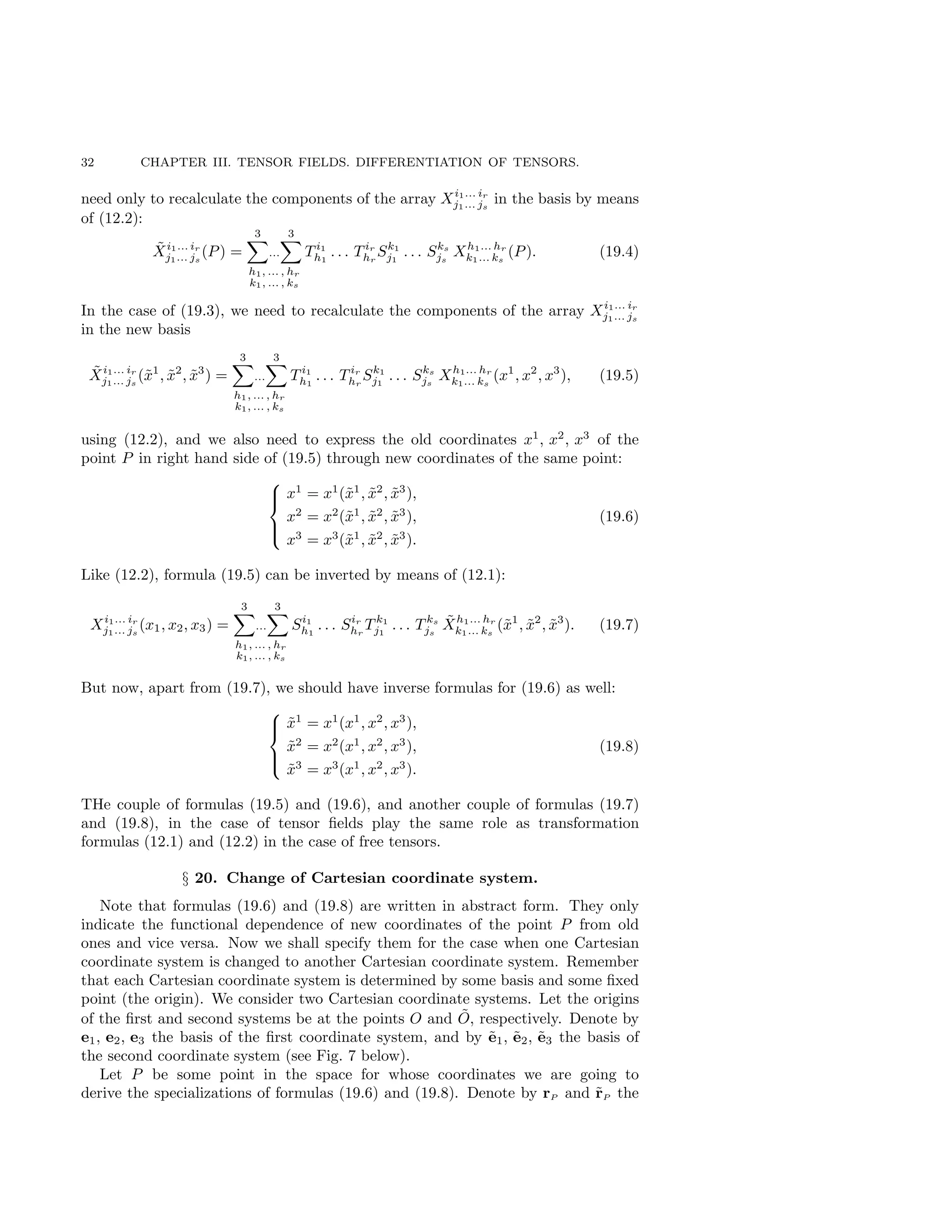 32 CHAPTER III. TENSOR FIELDS. DIFFERENTIATION OF TENSORS.
need only to recalculate the components of the array Xi1... ir
j1... js
in the basis by means
of (12.2):
X̃i1... ir
j1... js
(P) =
3
X
...
3
X
h1, ... , hr
k1, ... , ks
T i1
h1
. . . T ir
hr
Sk1
j1
. . . Sks
js
Xh1... hr
k1... ks
(P). (19.4)
In the case of (19.3), we need to recalculate the components of the array Xi1... ir
j1... js
in the new basis
X̃i1... ir
j1... js
(x̃1
, x̃2
, x̃3
) =
3
X
...
3
X
h1, ... , hr
k1, ... , ks
T i1
h1
. . . T ir
hr
Sk1
j1
. . . Sks
js
Xh1... hr
k1... ks
(x1
, x2
, x3
), (19.5)
using (12.2), and we also need to express the old coordinates x1
, x2
, x3
of the
point P in right hand side of (19.5) through new coordinates of the same point:





x1
= x1
(x̃1
, x̃2
, x̃3
),
x2
= x2
(x̃1
, x̃2
, x̃3
),
x3
= x3
(x̃1
, x̃2
, x̃3
).
(19.6)
Like (12.2), formula (19.5) can be inverted by means of (12.1):
Xi1... ir
j1... js
(x1, x2, x3) =
3
X
...
3
X
h1, ... , hr
k1, ... , ks
Si1
h1
. . . Sir
hr
T k1
j1
. . . T ks
js
X̃h1... hr
k1... ks
(x̃1
, x̃2
, x̃3
). (19.7)
But now, apart from (19.7), we should have inverse formulas for (19.6) as well:





x̃1
= x1
(x1
, x2
, x3
),
x̃2
= x2
(x1
, x2
, x3
),
x̃3
= x3
(x1
, x2
, x3
).
(19.8)
THe couple of formulas (19.5) and (19.6), and another couple of formulas (19.7)
and (19.8), in the case of tensor fields play the same role as transformation
formulas (12.1) and (12.2) in the case of free tensors.
§ 20. Change of Cartesian coordinate system.
Note that formulas (19.6) and (19.8) are written in abstract form. They only
indicate the functional dependence of new coordinates of the point P from old
ones and vice versa. Now we shall specify them for the case when one Cartesian
coordinate system is changed to another Cartesian coordinate system. Remember
that each Cartesian coordinate system is determined by some basis and some fixed
point (the origin). We consider two Cartesian coordinate systems. Let the origins
of the first and second systems be at the points O and Õ, respectively. Denote by
e1, e2, e3 the basis of the first coordinate system, and by ẽ1, ẽ2, ẽ3 the basis of
the second coordinate system (see Fig. 7 below).
Let P be some point in the space for whose coordinates we are going to
derive the specializations of formulas (19.6) and (19.8). Denote by rP and r̃P the
 