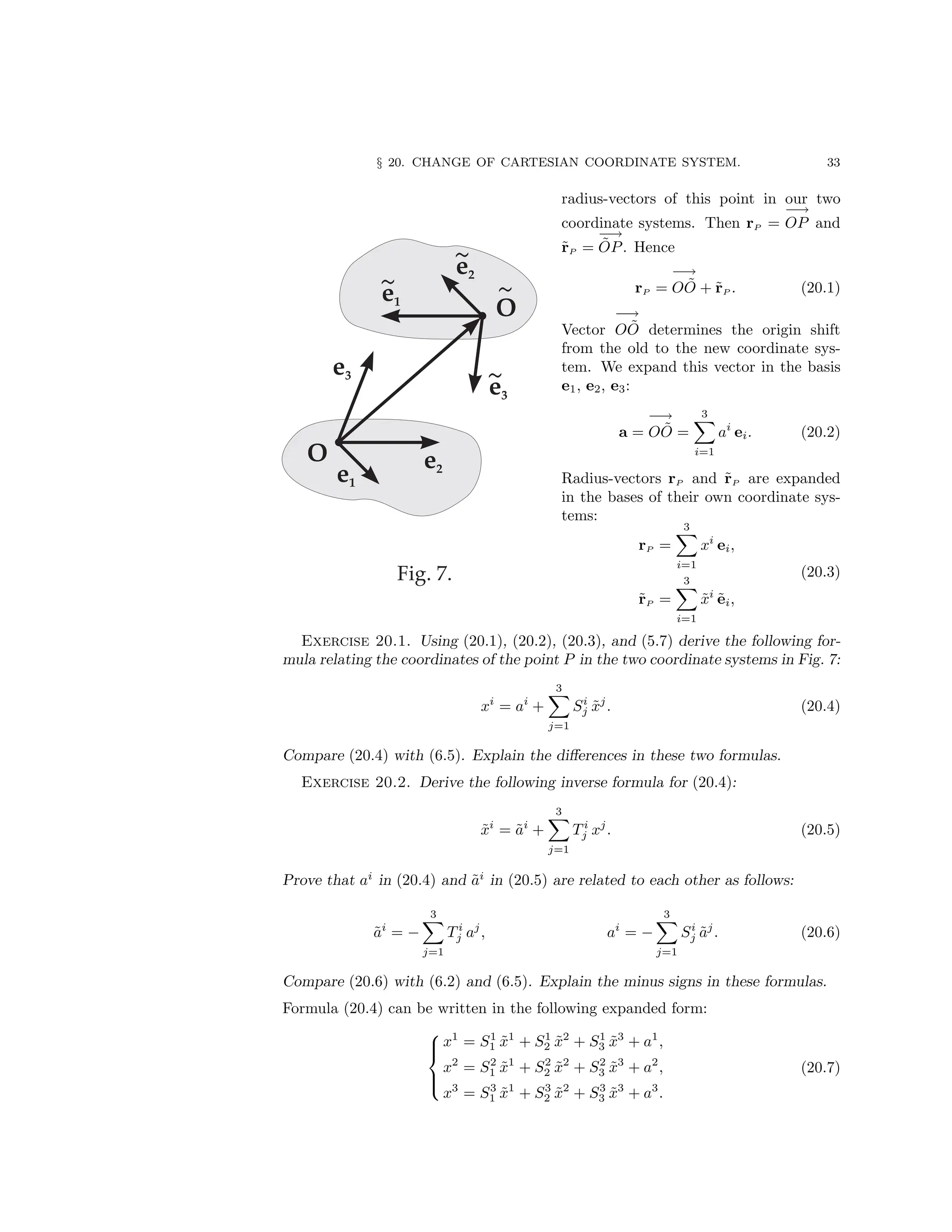 § 20. CHANGE OF CARTESIAN COORDINATE SYSTEM. 33
radius-vectors of this point in our two
coordinate systems. Then rP =
−→
OP and
r̃P =
−→
ÕP. Hence
rP =
−→
OÕ + r̃P . (20.1)
Vector
−→
OÕ determines the origin shift
from the old to the new coordinate sys-
tem. We expand this vector in the basis
e1, e2, e3:
a =
−→
OÕ =
3
X
i=1
ai
ei. (20.2)
Radius-vectors rP and r̃P are expanded
in the bases of their own coordinate sys-
tems:
rP =
3
X
i=1
xi
ei,
r̃P =
3
X
i=1
x̃i
ẽi,
(20.3)
Exercise 20.1. Using (20.1), (20.2), (20.3), and (5.7) derive the following for-
mula relating the coordinates of the point P in the two coordinate systems in Fig. 7:
xi
= ai
+
3
X
j=1
Si
j x̃j
. (20.4)
Compare (20.4) with (6.5). Explain the differences in these two formulas.
Exercise 20.2. Derive the following inverse formula for (20.4):
x̃i
= ãi
+
3
X
j=1
T i
j xj
. (20.5)
Prove that ai
in (20.4) and ãi
in (20.5) are related to each other as follows:
ãi
= −
3
X
j=1
T i
j aj
, ai
= −
3
X
j=1
Si
j ãj
. (20.6)
Compare (20.6) with (6.2) and (6.5). Explain the minus signs in these formulas.
Formula (20.4) can be written in the following expanded form:





x1
= S1
1 x̃1
+ S1
2 x̃2
+ S1
3 x̃3
+ a1
,
x2
= S2
1 x̃1
+ S2
2 x̃2
+ S2
3 x̃3
+ a2
,
x3
= S3
1 x̃1
+ S3
2 x̃2
+ S3
3 x̃3
+ a3
.
(20.7)
 