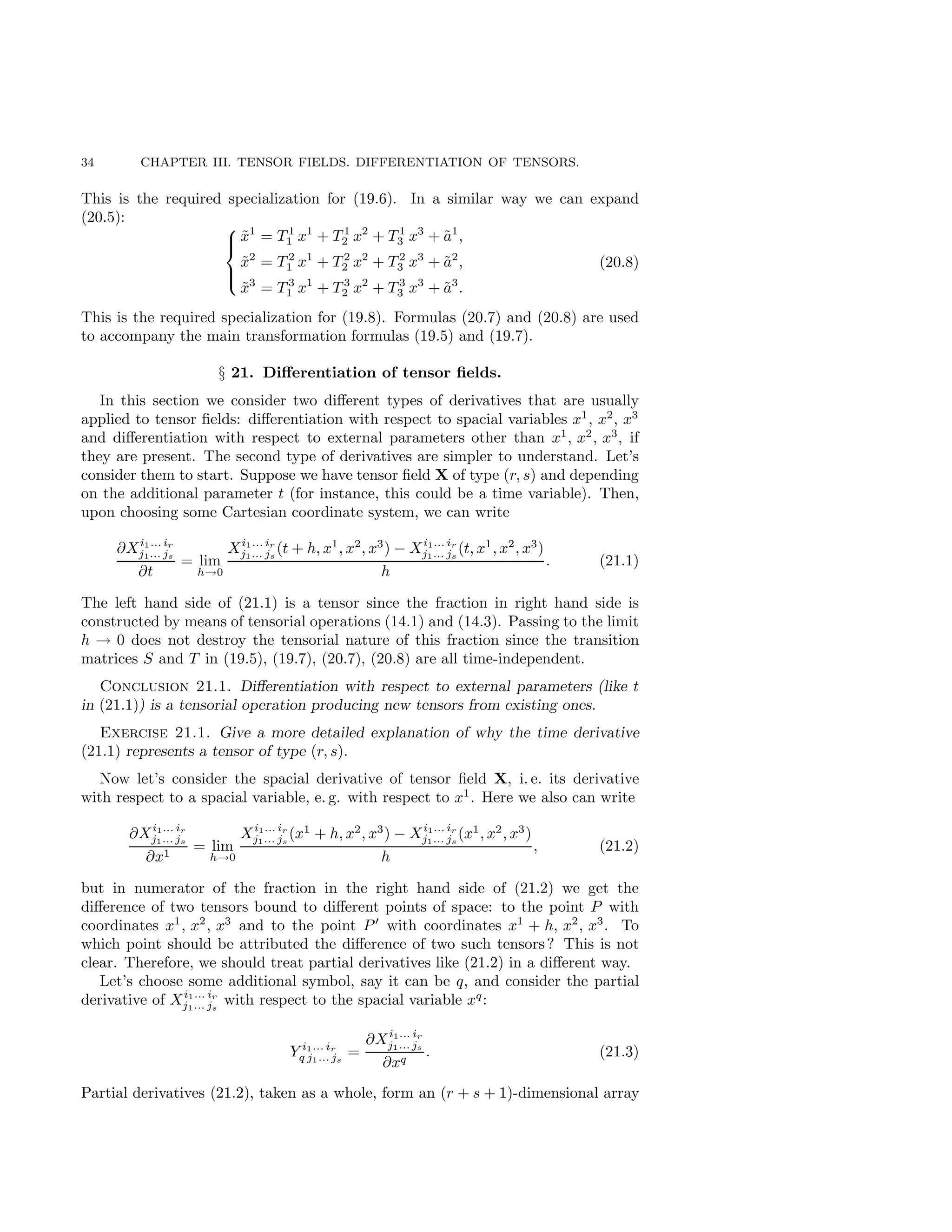 34 CHAPTER III. TENSOR FIELDS. DIFFERENTIATION OF TENSORS.
This is the required specialization for (19.6). In a similar way we can expand
(20.5):





x̃1
= T 1
1 x1
+ T 1
2 x2
+ T 1
3 x3
+ ã1
,
x̃2
= T 2
1 x1
+ T 2
2 x2
+ T 2
3 x3
+ ã2
,
x̃3
= T 3
1 x1
+ T 3
2 x2
+ T 3
3 x3
+ ã3
.
(20.8)
This is the required specialization for (19.8). Formulas (20.7) and (20.8) are used
to accompany the main transformation formulas (19.5) and (19.7).
§ 21. Differentiation of tensor fields.
In this section we consider two different types of derivatives that are usually
applied to tensor fields: differentiation with respect to spacial variables x1
, x2
, x3
and differentiation with respect to external parameters other than x1
, x2
, x3
, if
they are present. The second type of derivatives are simpler to understand. Let’s
consider them to start. Suppose we have tensor field X of type (r, s) and depending
on the additional parameter t (for instance, this could be a time variable). Then,
upon choosing some Cartesian coordinate system, we can write
∂Xi1... ir
j1... js
∂t
= lim
h→0
Xi1... ir
j1... js
(t + h, x1
, x2
, x3
) − Xi1... ir
j1... js
(t, x1
, x2
, x3
)
h
. (21.1)
The left hand side of (21.1) is a tensor since the fraction in right hand side is
constructed by means of tensorial operations (14.1) and (14.3). Passing to the limit
h → 0 does not destroy the tensorial nature of this fraction since the transition
matrices S and T in (19.5), (19.7), (20.7), (20.8) are all time-independent.
Conclusion 21.1. Differentiation with respect to external parameters (like t
in (21.1)) is a tensorial operation producing new tensors from existing ones.
Exercise 21.1. Give a more detailed explanation of why the time derivative
(21.1) represents a tensor of type (r, s).
Now let’s consider the spacial derivative of tensor field X, i. e. its derivative
with respect to a spacial variable, e. g. with respect to x1
. Here we also can write
∂Xi1... ir
j1... js
∂x1
= lim
h→0
Xi1... ir
j1... js
(x1
+ h, x2
, x3
) − Xi1... ir
j1... js
(x1
, x2
, x3
)
h
, (21.2)
but in numerator of the fraction in the right hand side of (21.2) we get the
difference of two tensors bound to different points of space: to the point P with
coordinates x1
, x2
, x3
and to the point P′
with coordinates x1
+ h, x2
, x3
. To
which point should be attributed the difference of two such tensors? This is not
clear. Therefore, we should treat partial derivatives like (21.2) in a different way.
Let’s choose some additional symbol, say it can be q, and consider the partial
derivative of Xi1... ir
j1... js
with respect to the spacial variable xq
:
Y i1... ir
q j1... js
=
∂Xi1... ir
j1... js
∂xq
. (21.3)
Partial derivatives (21.2), taken as a whole, form an (r + s + 1)-dimensional array
 