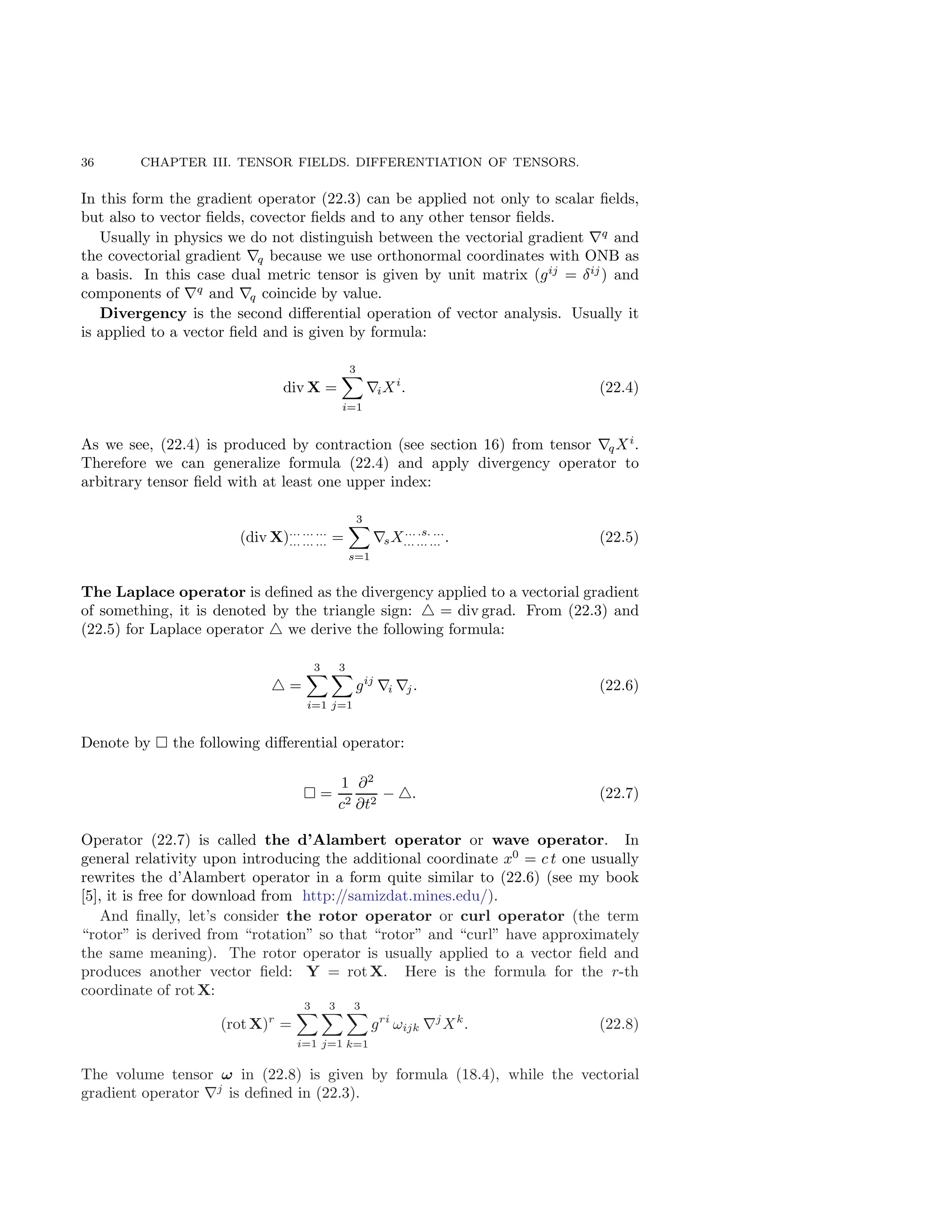 36 CHAPTER III. TENSOR FIELDS. DIFFERENTIATION OF TENSORS.
In this form the gradient operator (22.3) can be applied not only to scalar fields,
but also to vector fields, covector fields and to any other tensor fields.
Usually in physics we do not distinguish between the vectorial gradient ∇q
and
the covectorial gradient ∇q because we use orthonormal coordinates with ONB as
a basis. In this case dual metric tensor is given by unit matrix (gij
= δij
) and
components of ∇q
and ∇q coincide by value.
Divergency is the second differential operation of vector analysis. Usually it
is applied to a vector field and is given by formula:
div X =
3
X
i=1
∇iXi
. (22.4)
As we see, (22.4) is produced by contraction (see section 16) from tensor ∇qXi
.
Therefore we can generalize formula (22.4) and apply divergency operator to
arbitrary tensor field with at least one upper index:
(div X)... ... ...
... ... ... =
3
X
s=1
∇sX... .s. ...
... ... ... . (22.5)
The Laplace operator is defined as the divergency applied to a vectorial gradient
of something, it is denoted by the triangle sign: △ = div grad. From (22.3) and
(22.5) for Laplace operator △ we derive the following formula:
△ =
3
X
i=1
3
X
j=1
gij
∇i ∇j. (22.6)
Denote by  the following differential operator:
 =
1
c2
∂2
∂t2
− △. (22.7)
Operator (22.7) is called the d’Alambert operator or wave operator. In
general relativity upon introducing the additional coordinate x0
= c t one usually
rewrites the d’Alambert operator in a form quite similar to (22.6) (see my book
[5], it is free for download from http://samizdat.mines.edu/).
And finally, let’s consider the rotor operator or curl operator (the term
“rotor” is derived from “rotation” so that “rotor” and “curl” have approximately
the same meaning). The rotor operator is usually applied to a vector field and
produces another vector field: Y = rot X. Here is the formula for the r-th
coordinate of rot X:
(rot X)r
=
3
X
i=1
3
X
j=1
3
X
k=1
gri
ωijk ∇j
Xk
. (22.8)
The volume tensor ω in (22.8) is given by formula (18.4), while the vectorial
gradient operator ∇j
is defined in (22.3).
 