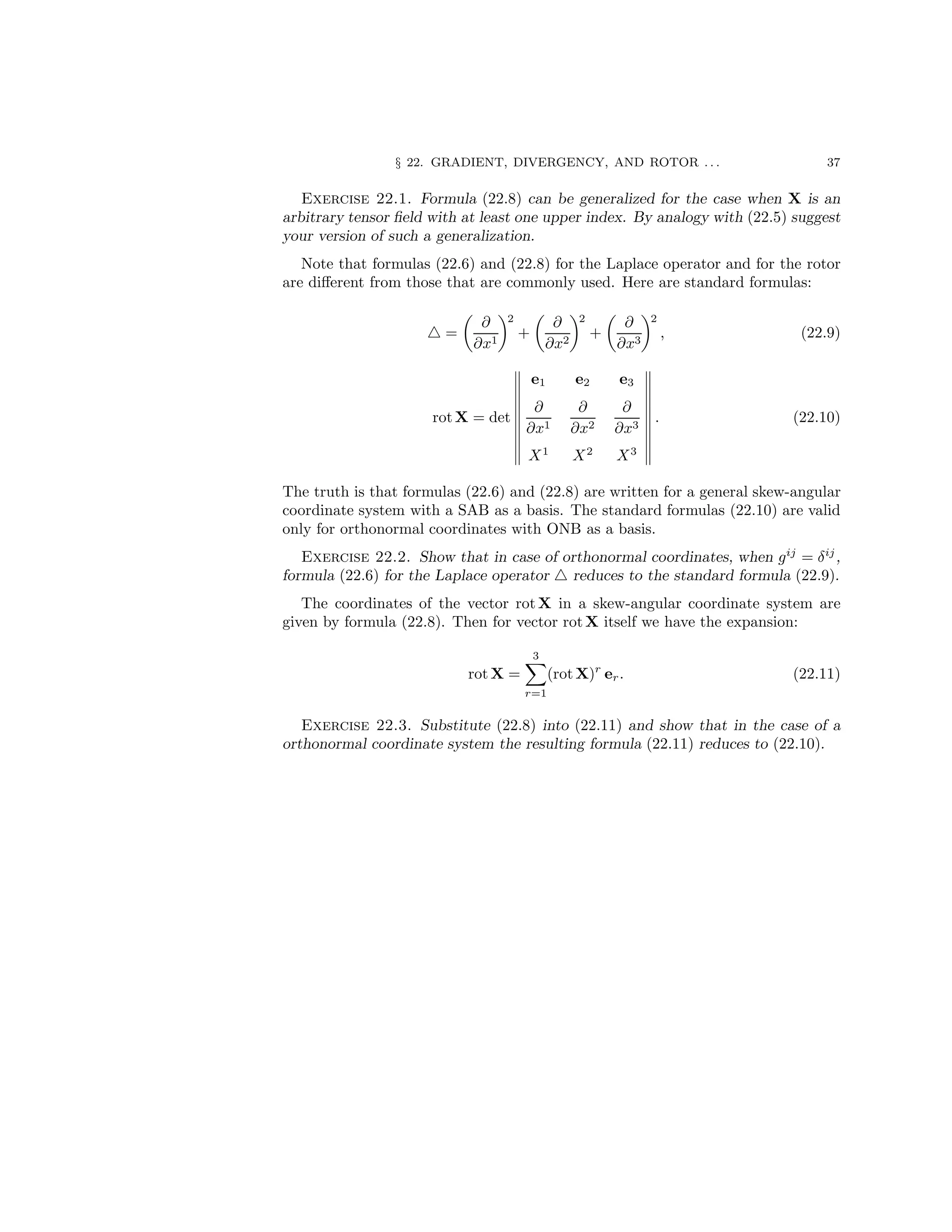 § 22. GRADIENT, DIVERGENCY, AND ROTOR . . . 37
Exercise 22.1. Formula (22.8) can be generalized for the case when X is an
arbitrary tensor field with at least one upper index. By analogy with (22.5) suggest
your version of such a generalization.
Note that formulas (22.6) and (22.8) for the Laplace operator and for the rotor
are different from those that are commonly used. Here are standard formulas:
△ =

∂
∂x1
2
+

∂
∂x2
2
+

∂
∂x3
2
, (22.9)
rot X = det
e1 e2 e3
∂
∂x1
∂
∂x2
∂
∂x3
X1
X2
X3
. (22.10)
The truth is that formulas (22.6) and (22.8) are written for a general skew-angular
coordinate system with a SAB as a basis. The standard formulas (22.10) are valid
only for orthonormal coordinates with ONB as a basis.
Exercise 22.2. Show that in case of orthonormal coordinates, when gij
= δij
,
formula (22.6) for the Laplace operator △ reduces to the standard formula (22.9).
The coordinates of the vector rot X in a skew-angular coordinate system are
given by formula (22.8). Then for vector rotX itself we have the expansion:
rot X =
3
X
r=1
(rot X)r
er. (22.11)
Exercise 22.3. Substitute (22.8) into (22.11) and show that in the case of a
orthonormal coordinate system the resulting formula (22.11) reduces to (22.10).
 