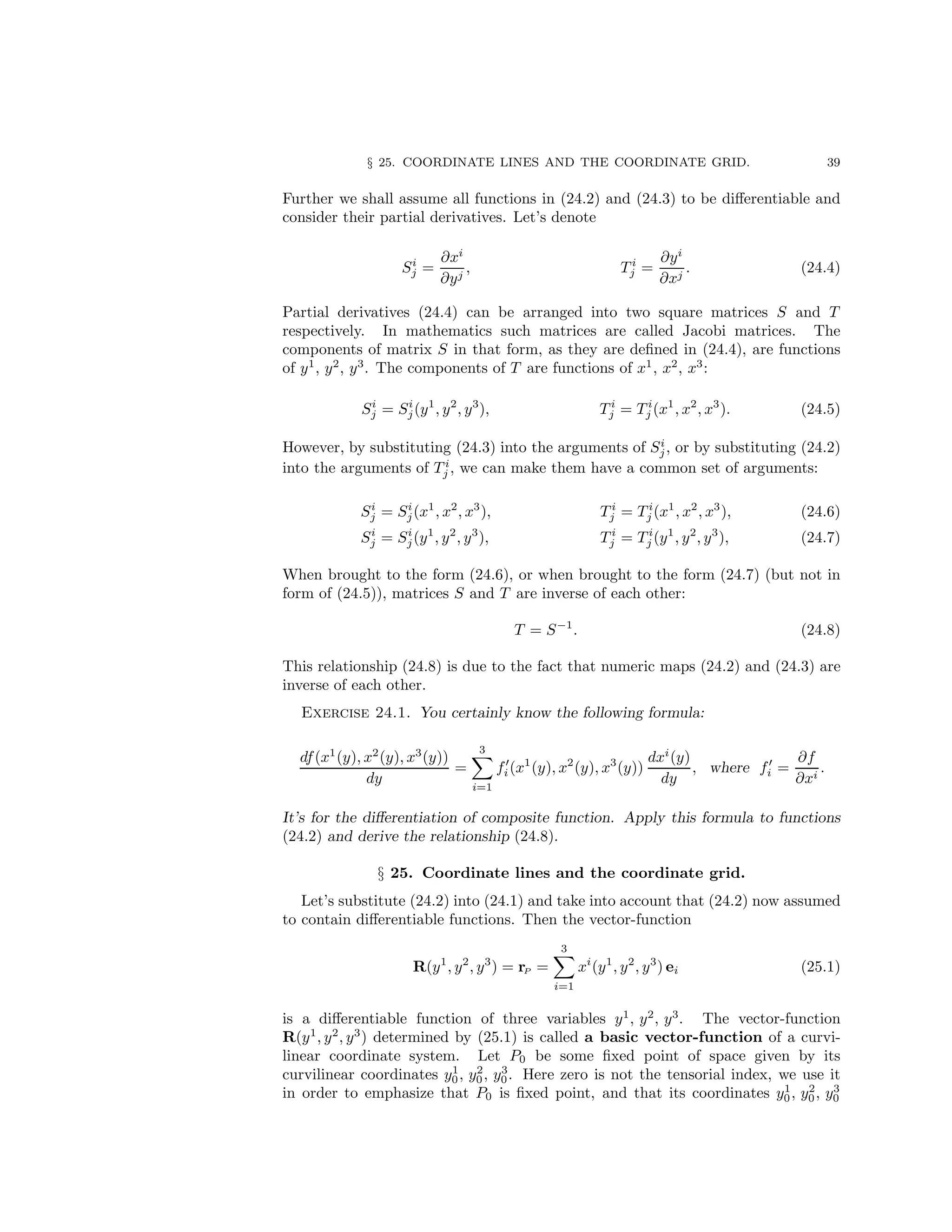 § 25. COORDINATE LINES AND THE COORDINATE GRID. 39
Further we shall assume all functions in (24.2) and (24.3) to be differentiable and
consider their partial derivatives. Let’s denote
Si
j =
∂xi
∂yj
, T i
j =
∂yi
∂xj
. (24.4)
Partial derivatives (24.4) can be arranged into two square matrices S and T
respectively. In mathematics such matrices are called Jacobi matrices. The
components of matrix S in that form, as they are defined in (24.4), are functions
of y1
, y2
, y3
. The components of T are functions of x1
, x2
, x3
:
Si
j = Si
j(y1
, y2
, y3
), T i
j = T i
j (x1
, x2
, x3
). (24.5)
However, by substituting (24.3) into the arguments of Si
j, or by substituting (24.2)
into the arguments of T i
j , we can make them have a common set of arguments:
Si
j = Si
j(x1
, x2
, x3
), T i
j = T i
j (x1
, x2
, x3
), (24.6)
Si
j = Si
j(y1
, y2
, y3
), T i
j = T i
j (y1
, y2
, y3
), (24.7)
When brought to the form (24.6), or when brought to the form (24.7) (but not in
form of (24.5)), matrices S and T are inverse of each other:
T = S−1
. (24.8)
This relationship (24.8) is due to the fact that numeric maps (24.2) and (24.3) are
inverse of each other.
Exercise 24.1. You certainly know the following formula:
df(x1
(y), x2
(y), x3
(y))
dy
=
3
X
i=1
f′
i(x1
(y), x2
(y), x3
(y))
dxi
(y)
dy
, where f′
i =
∂f
∂xi
.
It’s for the differentiation of composite function. Apply this formula to functions
(24.2) and derive the relationship (24.8).
§ 25. Coordinate lines and the coordinate grid.
Let’s substitute (24.2) into (24.1) and take into account that (24.2) now assumed
to contain differentiable functions. Then the vector-function
R(y1
, y2
, y3
) = rP =
3
X
i=1
xi
(y1
, y2
, y3
) ei (25.1)
is a differentiable function of three variables y1
, y2
, y3
. The vector-function
R(y1
, y2
, y3
) determined by (25.1) is called a basic vector-function of a curvi-
linear coordinate system. Let P0 be some fixed point of space given by its
curvilinear coordinates y1
0, y2
0, y3
0. Here zero is not the tensorial index, we use it
in order to emphasize that P0 is fixed point, and that its coordinates y1
0, y2
0, y3
0
 