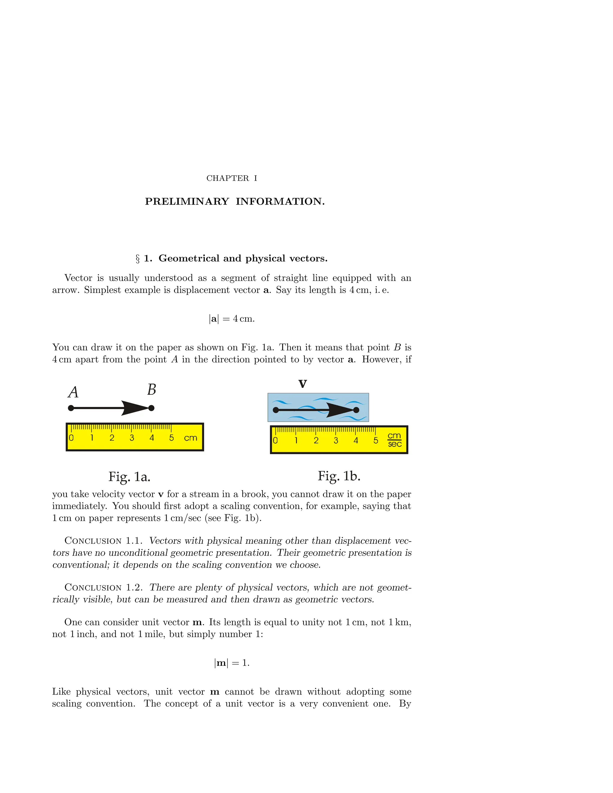 CHAPTER I
PRELIMINARY INFORMATION.
§ 1. Geometrical and physical vectors.
Vector is usually understood as a segment of straight line equipped with an
arrow. Simplest example is displacement vector a. Say its length is 4 cm, i. e.
|a| = 4 cm.
You can draw it on the paper as shown on Fig. 1a. Then it means that point B is
4 cm apart from the point A in the direction pointed to by vector a. However, if
you take velocity vector v for a stream in a brook, you cannot draw it on the paper
immediately. You should first adopt a scaling convention, for example, saying that
1 cm on paper represents 1 cm/sec (see Fig. 1b).
Conclusion 1.1. Vectors with physical meaning other than displacement vec-
tors have no unconditional geometric presentation. Their geometric presentation is
conventional; it depends on the scaling convention we choose.
Conclusion 1.2. There are plenty of physical vectors, which are not geomet-
rically visible, but can be measured and then drawn as geometric vectors.
One can consider unit vector m. Its length is equal to unity not 1 cm, not 1 km,
not 1 inch, and not 1 mile, but simply number 1:
|m| = 1.
Like physical vectors, unit vector m cannot be drawn without adopting some
scaling convention. The concept of a unit vector is a very convenient one. By
 