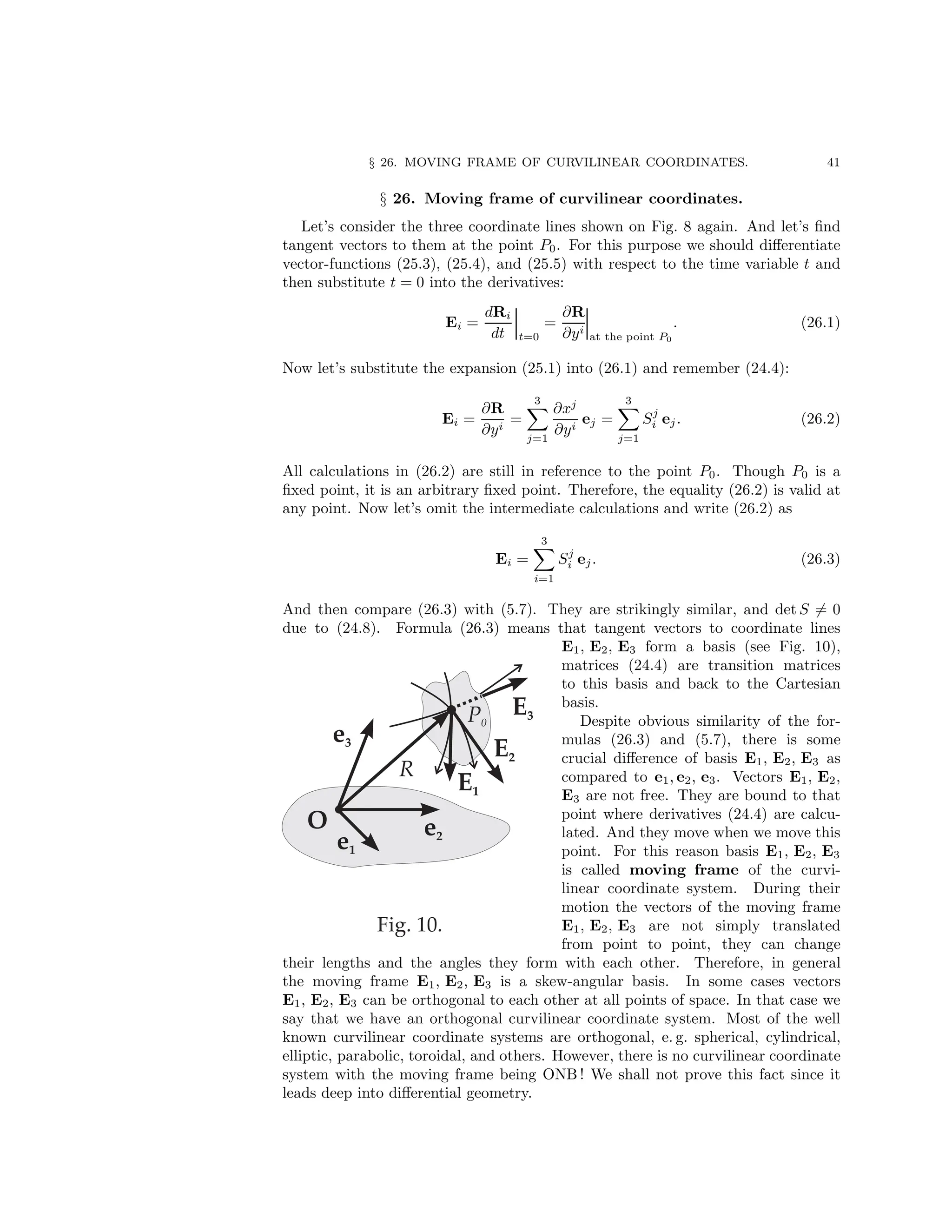 § 26. MOVING FRAME OF CURVILINEAR COORDINATES. 41
§ 26. Moving frame of curvilinear coordinates.
Let’s consider the three coordinate lines shown on Fig. 8 again. And let’s find
tangent vectors to them at the point P0. For this purpose we should differentiate
vector-functions (25.3), (25.4), and (25.5) with respect to the time variable t and
then substitute t = 0 into the derivatives:
Ei =
dRi
dt t=0
=
∂R
∂yi
at the point P0
. (26.1)
Now let’s substitute the expansion (25.1) into (26.1) and remember (24.4):
Ei =
∂R
∂yi
=
3
X
j=1
∂xj
∂yi
ej =
3
X
j=1
Sj
i ej. (26.2)
All calculations in (26.2) are still in reference to the point P0. Though P0 is a
fixed point, it is an arbitrary fixed point. Therefore, the equality (26.2) is valid at
any point. Now let’s omit the intermediate calculations and write (26.2) as
Ei =
3
X
i=1
Sj
i ej. (26.3)
And then compare (26.3) with (5.7). They are strikingly similar, and det S 6= 0
due to (24.8). Formula (26.3) means that tangent vectors to coordinate lines
E1, E2, E3 form a basis (see Fig. 10),
matrices (24.4) are transition matrices
to this basis and back to the Cartesian
basis.
Despite obvious similarity of the for-
mulas (26.3) and (5.7), there is some
crucial difference of basis E1, E2, E3 as
compared to e1, e2, e3. Vectors E1, E2,
E3 are not free. They are bound to that
point where derivatives (24.4) are calcu-
lated. And they move when we move this
point. For this reason basis E1, E2, E3
is called moving frame of the curvi-
linear coordinate system. During their
motion the vectors of the moving frame
E1, E2, E3 are not simply translated
from point to point, they can change
their lengths and the angles they form with each other. Therefore, in general
the moving frame E1, E2, E3 is a skew-angular basis. In some cases vectors
E1, E2, E3 can be orthogonal to each other at all points of space. In that case we
say that we have an orthogonal curvilinear coordinate system. Most of the well
known curvilinear coordinate systems are orthogonal, e. g. spherical, cylindrical,
elliptic, parabolic, toroidal, and others. However, there is no curvilinear coordinate
system with the moving frame being ONB ! We shall not prove this fact since it
leads deep into differential geometry.
 
