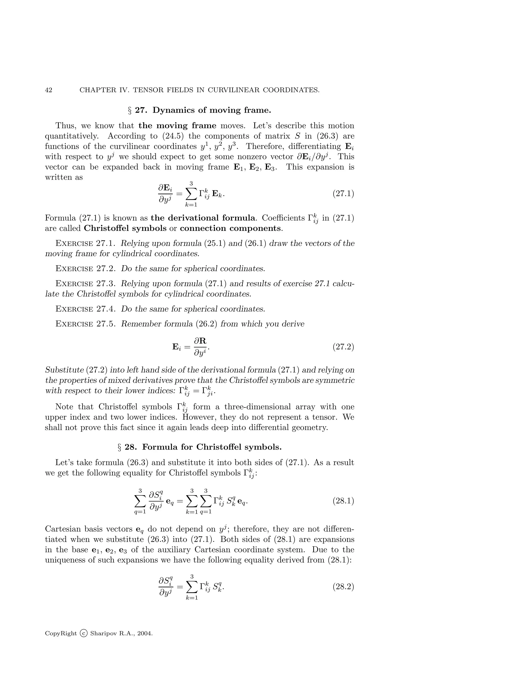 42 CHAPTER IV. TENSOR FIELDS IN CURVILINEAR COORDINATES.
§ 27. Dynamics of moving frame.
Thus, we know that the moving frame moves. Let’s describe this motion
quantitatively. According to (24.5) the components of matrix S in (26.3) are
functions of the curvilinear coordinates y1
, y2
, y3
. Therefore, differentiating Ei
with respect to yj
we should expect to get some nonzero vector ∂Ei/∂yj
. This
vector can be expanded back in moving frame E1, E2, E3. This expansion is
written as
∂Ei
∂yj
=
3
X
k=1
Γk
ij Ek. (27.1)
Formula (27.1) is known as the derivational formula. Coefficients Γk
ij in (27.1)
are called Christoffel symbols or connection components.
Exercise 27.1. Relying upon formula (25.1) and (26.1) draw the vectors of the
moving frame for cylindrical coordinates.
Exercise 27.2. Do the same for spherical coordinates.
Exercise 27.3. Relying upon formula (27.1) and results of exercise 27.1 calcu-
late the Christoffel symbols for cylindrical coordinates.
Exercise 27.4. Do the same for spherical coordinates.
Exercise 27.5. Remember formula (26.2) from which you derive
Ei =
∂R
∂yi
. (27.2)
Substitute (27.2) into left hand side of the derivational formula (27.1) and relying on
the properties of mixed derivatives prove that the Christoffel symbols are symmetric
with respect to their lower indices: Γk
ij = Γk
ji.
Note that Christoffel symbols Γk
ij form a three-dimensional array with one
upper index and two lower indices. However, they do not represent a tensor. We
shall not prove this fact since it again leads deep into differential geometry.
§ 28. Formula for Christoffel symbols.
Let’s take formula (26.3) and substitute it into both sides of (27.1). As a result
we get the following equality for Christoffel symbols Γk
ij:
3
X
q=1
∂Sq
i
∂yj
eq =
3
X
k=1
3
X
q=1
Γk
ij Sq
k eq. (28.1)
Cartesian basis vectors eq do not depend on yj
; therefore, they are not differen-
tiated when we substitute (26.3) into (27.1). Both sides of (28.1) are expansions
in the base e1, e2, e3 of the auxiliary Cartesian coordinate system. Due to the
uniqueness of such expansions we have the following equality derived from (28.1):
∂Sq
i
∂yj
=
3
X
k=1
Γk
ij Sq
k. (28.2)
CopyRight c Sharipov R.A., 2004.
 