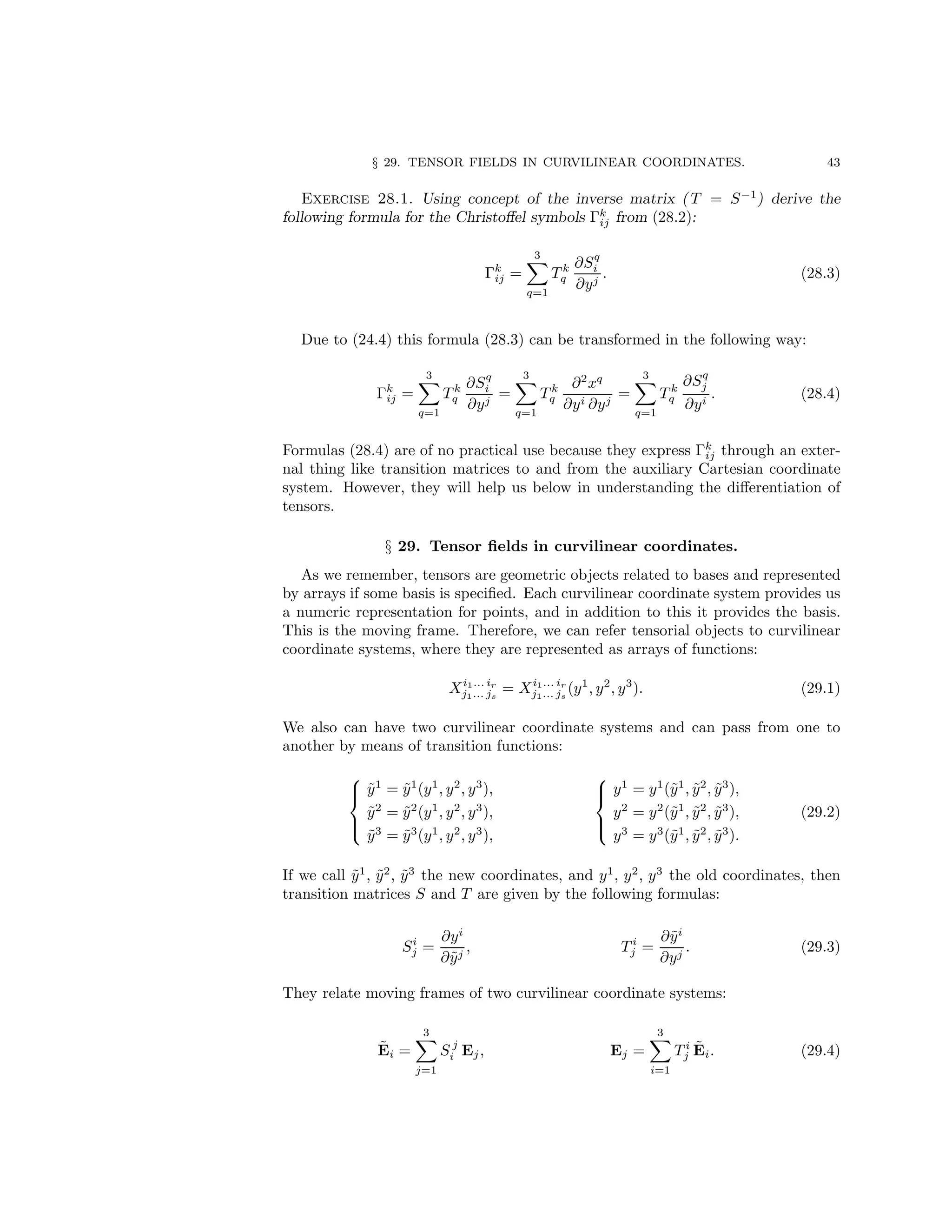 § 29. TENSOR FIELDS IN CURVILINEAR COORDINATES. 43
Exercise 28.1. Using concept of the inverse matrix ( T = S−1
) derive the
following formula for the Christoffel symbols Γk
ij from (28.2):
Γk
ij =
3
X
q=1
T k
q
∂Sq
i
∂yj
. (28.3)
Due to (24.4) this formula (28.3) can be transformed in the following way:
Γk
ij =
3
X
q=1
T k
q
∂Sq
i
∂yj
=
3
X
q=1
T k
q
∂2
xq
∂yi ∂yj
=
3
X
q=1
T k
q
∂Sq
j
∂yi
. (28.4)
Formulas (28.4) are of no practical use because they express Γk
ij through an exter-
nal thing like transition matrices to and from the auxiliary Cartesian coordinate
system. However, they will help us below in understanding the differentiation of
tensors.
§ 29. Tensor fields in curvilinear coordinates.
As we remember, tensors are geometric objects related to bases and represented
by arrays if some basis is specified. Each curvilinear coordinate system provides us
a numeric representation for points, and in addition to this it provides the basis.
This is the moving frame. Therefore, we can refer tensorial objects to curvilinear
coordinate systems, where they are represented as arrays of functions:
Xi1... ir
j1... js
= Xi1... ir
j1... js
(y1
, y2
, y3
). (29.1)
We also can have two curvilinear coordinate systems and can pass from one to
another by means of transition functions:





ỹ1
= ỹ1
(y1
, y2
, y3
),
ỹ2
= ỹ2
(y1
, y2
, y3
),
ỹ3
= ỹ3
(y1
, y2
, y3
),





y1
= y1
(ỹ1
, ỹ2
, ỹ3
),
y2
= y2
(ỹ1
, ỹ2
, ỹ3
),
y3
= y3
(ỹ1
, ỹ2
, ỹ3
).
(29.2)
If we call ỹ1
, ỹ2
, ỹ3
the new coordinates, and y1
, y2
, y3
the old coordinates, then
transition matrices S and T are given by the following formulas:
Si
j =
∂yi
∂ỹj
, T i
j =
∂ỹi
∂yj
. (29.3)
They relate moving frames of two curvilinear coordinate systems:
Ẽi =
3
X
j=1
S j
i Ej, Ej =
3
X
i=1
T i
j Ẽi. (29.4)
 
