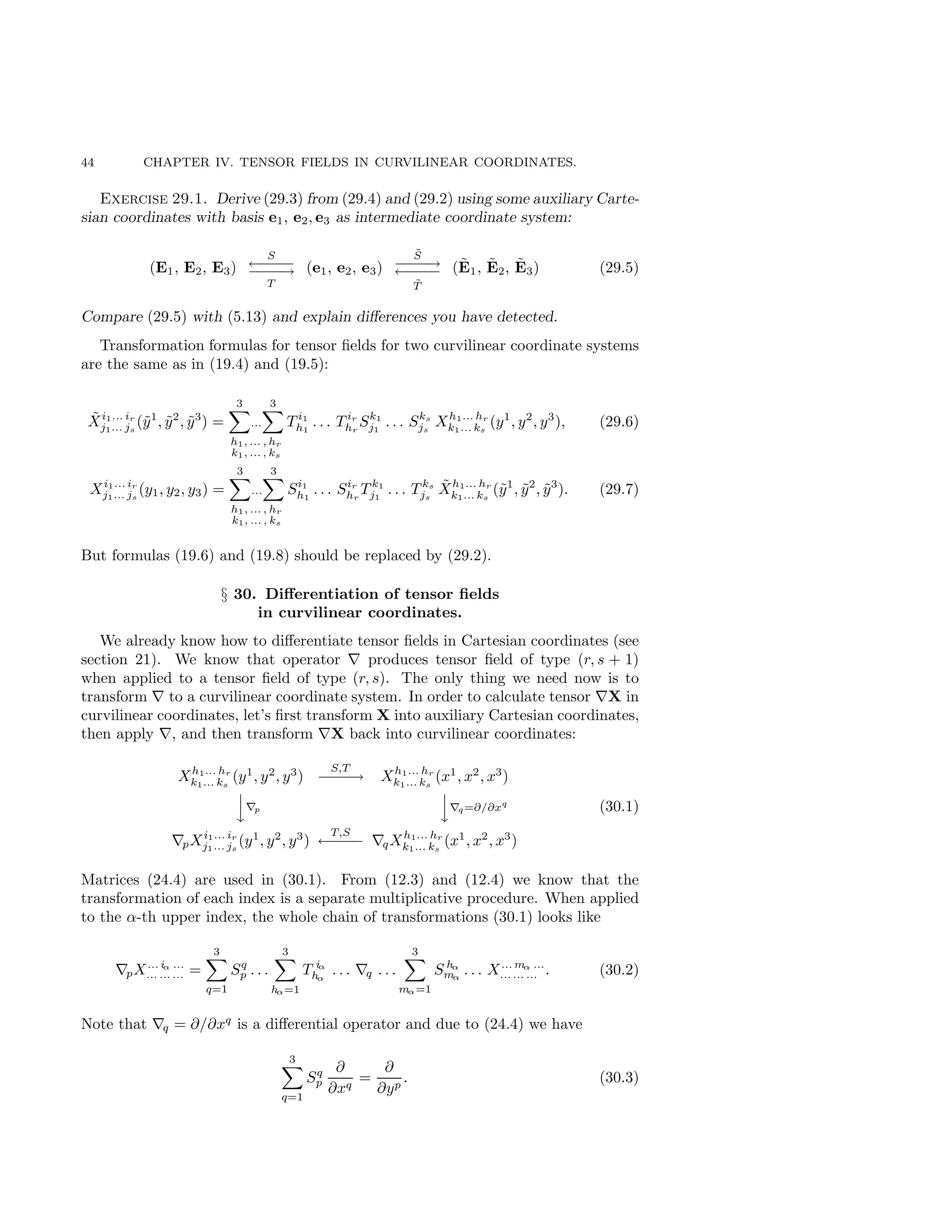 44 CHAPTER IV. TENSOR FIELDS IN CURVILINEAR COORDINATES.
Exercise 29.1. Derive (29.3) from (29.4) and (29.2) using some auxiliary Carte-
sian coordinates with basis e1, e2, e3 as intermediate coordinate system:
(E1, E2, E3)
S
←
−
−
−
−
−
−
−
−
→
T
(e1, e2, e3)
S̃
−
−
−
−
→
←
−
−
−
−
T̃
(Ẽ1, Ẽ2, Ẽ3) (29.5)
Compare (29.5) with (5.13) and explain differences you have detected.
Transformation formulas for tensor fields for two curvilinear coordinate systems
are the same as in (19.4) and (19.5):
X̃i1... ir
j1... js
(ỹ1
, ỹ2
, ỹ3
) =
3
X
...
3
X
h1, ... , hr
k1, ... , ks
T i1
h1
. . . T ir
hr
Sk1
j1
. . . Sks
js
Xh1... hr
k1... ks
(y1
, y2
, y3
), (29.6)
Xi1... ir
j1... js
(y1, y2, y3) =
3
X
...
3
X
h1, ... , hr
k1, ... , ks
Si1
h1
. . . Sir
hr
T k1
j1
. . . T ks
js
X̃h1... hr
k1... ks
(ỹ1
, ỹ2
, ỹ3
). (29.7)
But formulas (19.6) and (19.8) should be replaced by (29.2).
§ 30. Differentiation of tensor fields
in curvilinear coordinates.
We already know how to differentiate tensor fields in Cartesian coordinates (see
section 21). We know that operator ∇ produces tensor field of type (r, s + 1)
when applied to a tensor field of type (r, s). The only thing we need now is to
transform ∇ to a curvilinear coordinate system. In order to calculate tensor ∇X in
curvilinear coordinates, let’s first transform X into auxiliary Cartesian coordinates,
then apply ∇, and then transform ∇X back into curvilinear coordinates:
Xh1... hr
k1... ks
(y1
, y2
, y3
)
S,T
−
−
−
−
→ Xh1... hr
k1... ks
(x1
, x2
, x3
)


y∇p


y∇q=∂/∂xq
∇pXi1... ir
j1... js
(y1
, y2
, y3
)
T,S
←
−
−
−
− ∇qXh1... hr
k1... ks
(x1
, x2
, x3
)
(30.1)
Matrices (24.4) are used in (30.1). From (12.3) and (12.4) we know that the
transformation of each index is a separate multiplicative procedure. When applied
to the α-th upper index, the whole chain of transformations (30.1) looks like
∇pX... iα ...
... ... ... =
3
X
q=1
Sq
p . . .
3
X
hα=1
T iα
hα
. . . ∇q . . .
3
X
mα=1
S hα
mα
. . . X... mα ...
... ... ... . (30.2)
Note that ∇q = ∂/∂xq
is a differential operator and due to (24.4) we have
3
X
q=1
Sq
p
∂
∂xq
=
∂
∂yp
. (30.3)
 
