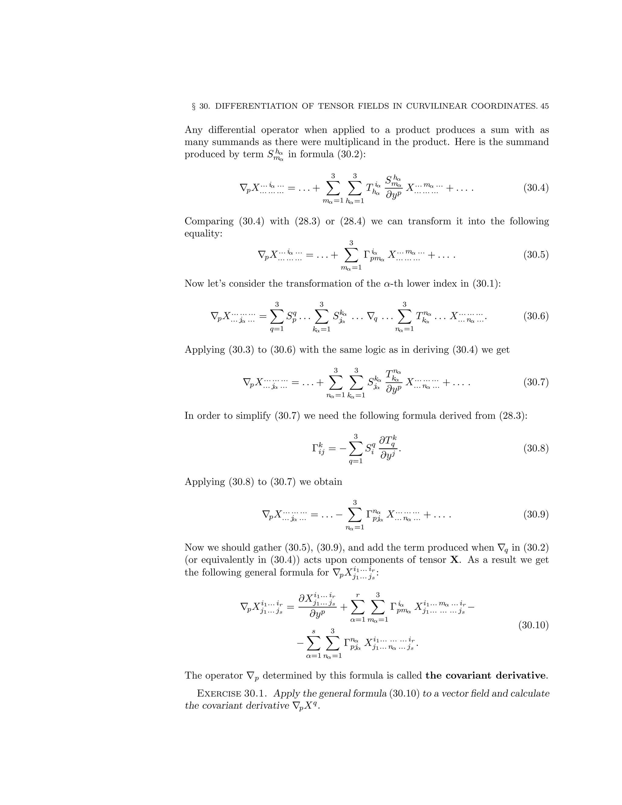 § 30. DIFFERENTIATION OF TENSOR FIELDS IN CURVILINEAR COORDINATES. 45
Any differential operator when applied to a product produces a sum with as
many summands as there were multiplicand in the product. Here is the summand
produced by term S hα
mα
in formula (30.2):
∇pX... iα ...
... ... ... = . . . +
3
X
mα=1
3
X
hα=1
T iα
hα
S hα
mα
∂yp
X... mα ...
... ... ... + . . . . (30.4)
Comparing (30.4) with (28.3) or (28.4) we can transform it into the following
equality:
∇pX... iα ...
... ... ... = . . . +
3
X
mα=1
Γiα
pmα
X... mα ...
... ... ... + . . . . (30.5)
Now let’s consider the transformation of the α-th lower index in (30.1):
∇pX... ... ...
... jα ... =
3
X
q=1
Sq
p . . .
3
X
kα=1
Skα
jα
. . . ∇q . . .
3
X
nα=1
T nα
kα
. . . X... ... ...
... nα .... (30.6)
Applying (30.3) to (30.6) with the same logic as in deriving (30.4) we get
∇pX... ... ...
... jα ... = . . . +
3
X
nα=1
3
X
kα=1
Skα
jα
T nα
kα
∂yp
X... ... ...
... nα ... + . . . . (30.7)
In order to simplify (30.7) we need the following formula derived from (28.3):
Γk
ij = −
3
X
q=1
Sq
i
∂T k
q
∂yj
. (30.8)
Applying (30.8) to (30.7) we obtain
∇pX... ... ...
... jα ... = . . . −
3
X
nα=1
Γnα
pjα
X... ... ...
... nα ... + . . . . (30.9)
Now we should gather (30.5), (30.9), and add the term produced when ∇q in (30.2)
(or equivalently in (30.4)) acts upon components of tensor X. As a result we get
the following general formula for ∇pXi1... ir
j1... js
:
∇pXi1... ir
j1... js
=
∂Xi1... ir
j1... js
∂yp
+
r
X
α=1
3
X
mα=1
Γiα
pmα
Xi1... mα ... ir
j1... ... ... js
−
−
s
X
α=1
3
X
nα=1
Γnα
pjα
Xi1... ... ... ir
j1... nα ... js
.
(30.10)
The operator ∇p determined by this formula is called the covariant derivative.
Exercise 30.1. Apply the general formula (30.10) to a vector field and calculate
the covariant derivative ∇pXq
.
 