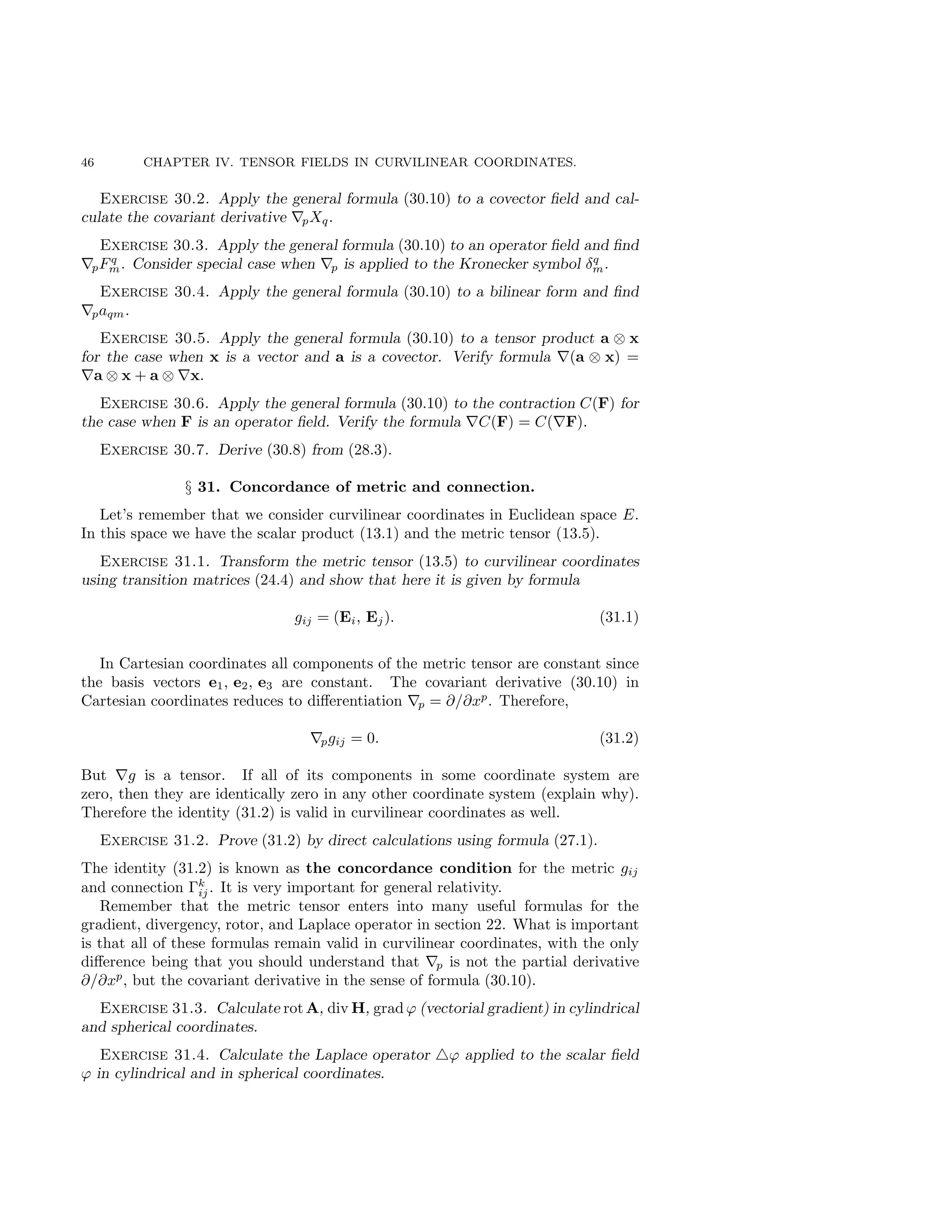 46 CHAPTER IV. TENSOR FIELDS IN CURVILINEAR COORDINATES.
Exercise 30.2. Apply the general formula (30.10) to a covector field and cal-
culate the covariant derivative ∇pXq.
Exercise 30.3. Apply the general formula (30.10) to an operator field and find
∇pFq
m. Consider special case when ∇p is applied to the Kronecker symbol δq
m.
Exercise 30.4. Apply the general formula (30.10) to a bilinear form and find
∇paqm.
Exercise 30.5. Apply the general formula (30.10) to a tensor product a ⊗ x
for the case when x is a vector and a is a covector. Verify formula ∇(a ⊗ x) =
∇a ⊗ x + a ⊗ ∇x.
Exercise 30.6. Apply the general formula (30.10) to the contraction C(F) for
the case when F is an operator field. Verify the formula ∇C(F) = C(∇F).
Exercise 30.7. Derive (30.8) from (28.3).
§ 31. Concordance of metric and connection.
Let’s remember that we consider curvilinear coordinates in Euclidean space E.
In this space we have the scalar product (13.1) and the metric tensor (13.5).
Exercise 31.1. Transform the metric tensor (13.5) to curvilinear coordinates
using transition matrices (24.4) and show that here it is given by formula
gij = (Ei, Ej). (31.1)
In Cartesian coordinates all components of the metric tensor are constant since
the basis vectors e1, e2, e3 are constant. The covariant derivative (30.10) in
Cartesian coordinates reduces to differentiation ∇p = ∂/∂xp
. Therefore,
∇pgij = 0. (31.2)
But ∇g is a tensor. If all of its components in some coordinate system are
zero, then they are identically zero in any other coordinate system (explain why).
Therefore the identity (31.2) is valid in curvilinear coordinates as well.
Exercise 31.2. Prove (31.2) by direct calculations using formula (27.1).
The identity (31.2) is known as the concordance condition for the metric gij
and connection Γk
ij. It is very important for general relativity.
Remember that the metric tensor enters into many useful formulas for the
gradient, divergency, rotor, and Laplace operator in section 22. What is important
is that all of these formulas remain valid in curvilinear coordinates, with the only
difference being that you should understand that ∇p is not the partial derivative
∂/∂xp
, but the covariant derivative in the sense of formula (30.10).
Exercise 31.3. Calculate rot A, div H, grad ϕ (vectorial gradient) in cylindrical
and spherical coordinates.
Exercise 31.4. Calculate the Laplace operator △ϕ applied to the scalar field
ϕ in cylindrical and in spherical coordinates.
 